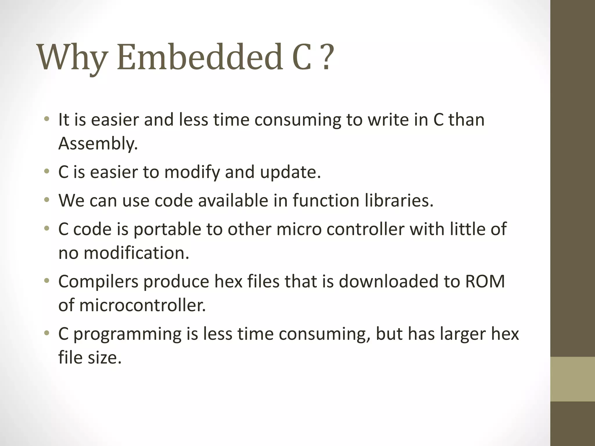 Why Embedded C ?
• It is easier and less time consuming to write in C than
Assembly.
• C is easier to modify and update.
• We can use code available in function libraries.
• C code is portable to other micro controller with little of
no modification.
• Compilers produce hex files that is downloaded to ROM
of microcontroller.
• C programming is less time consuming, but has larger hex
file size.
 