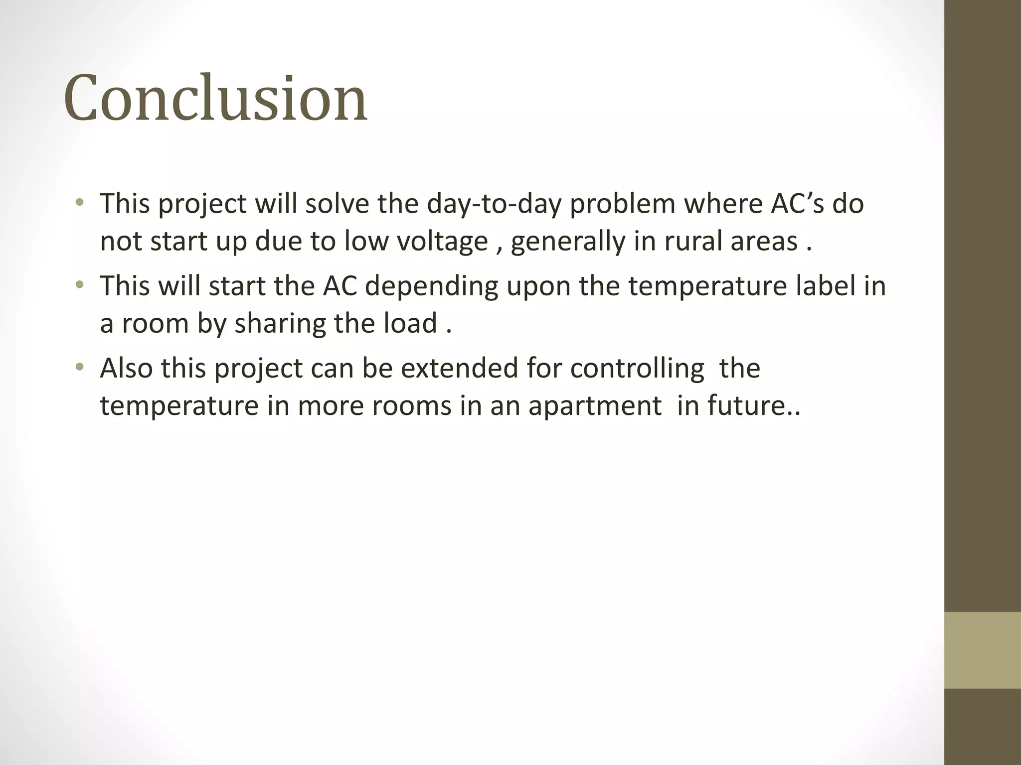 Conclusion
• This project will solve the day-to-day problem where AC’s do
not start up due to low voltage , generally in rural areas .
• This will start the AC depending upon the temperature label in
a room by sharing the load .
• Also this project can be extended for controlling the
temperature in more rooms in an apartment in future..
 