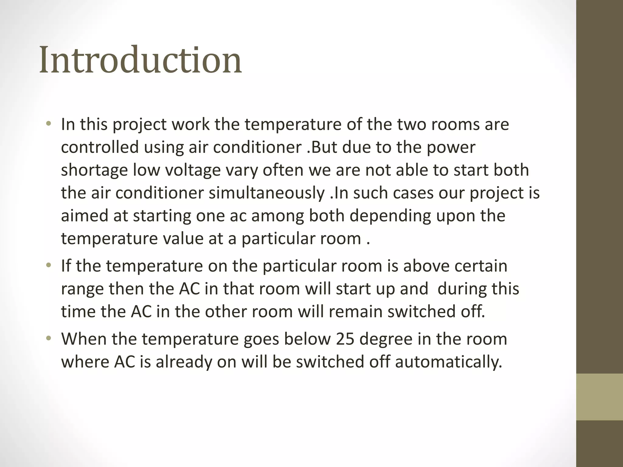 Introduction
• In this project work the temperature of the two rooms are
controlled using air conditioner .But due to the power
shortage low voltage vary often we are not able to start both
the air conditioner simultaneously .In such cases our project is
aimed at starting one ac among both depending upon the
temperature value at a particular room .
• If the temperature on the particular room is above certain
range then the AC in that room will start up and during this
time the AC in the other room will remain switched off.
• When the temperature goes below 25 degree in the room
where AC is already on will be switched off automatically.
 