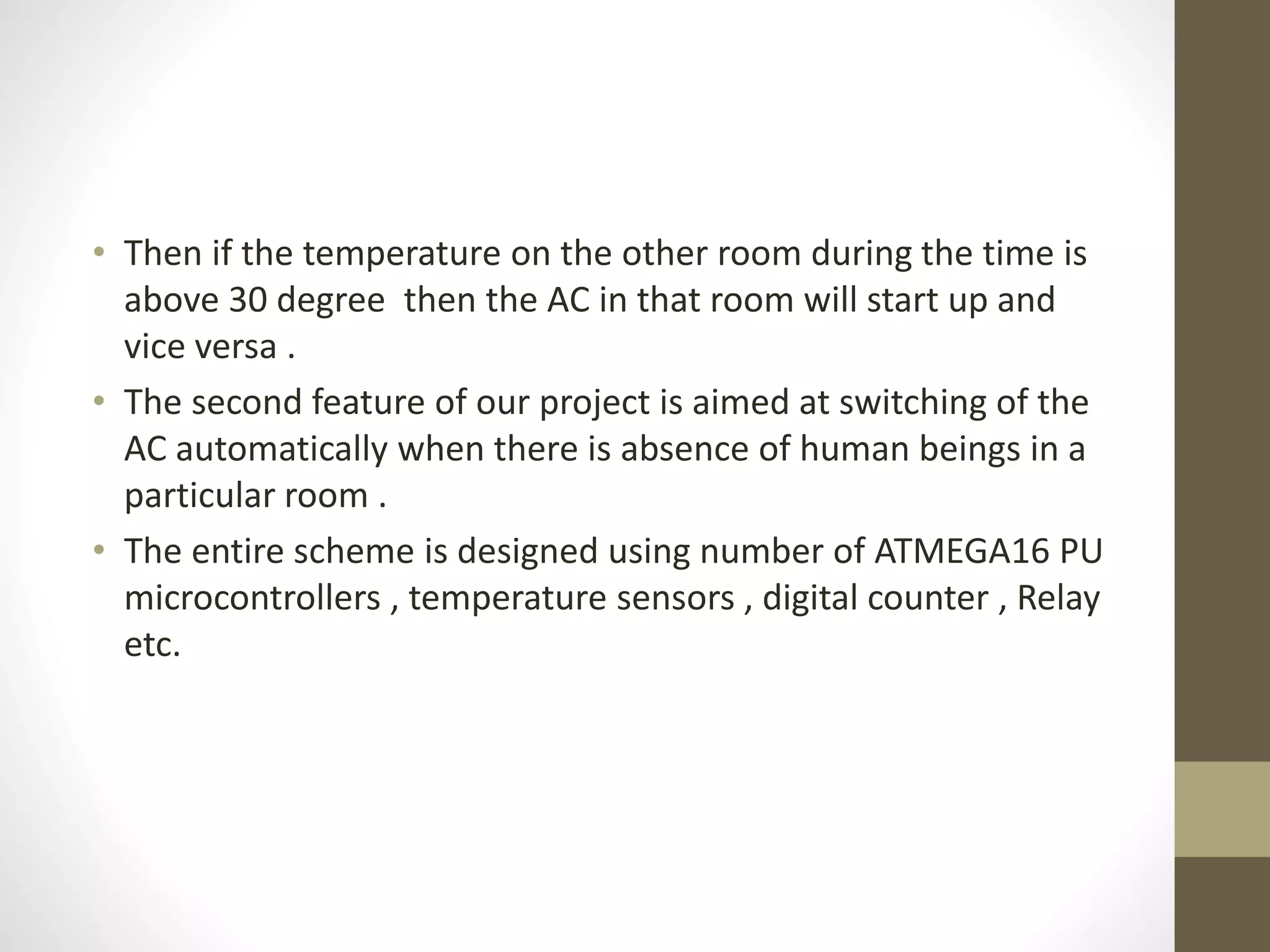 • Then if the temperature on the other room during the time is
above 30 degree then the AC in that room will start up and
vice versa .
• The second feature of our project is aimed at switching of the
AC automatically when there is absence of human beings in a
particular room .
• The entire scheme is designed using number of ATMEGA16 PU
microcontrollers , temperature sensors , digital counter , Relay
etc.
 