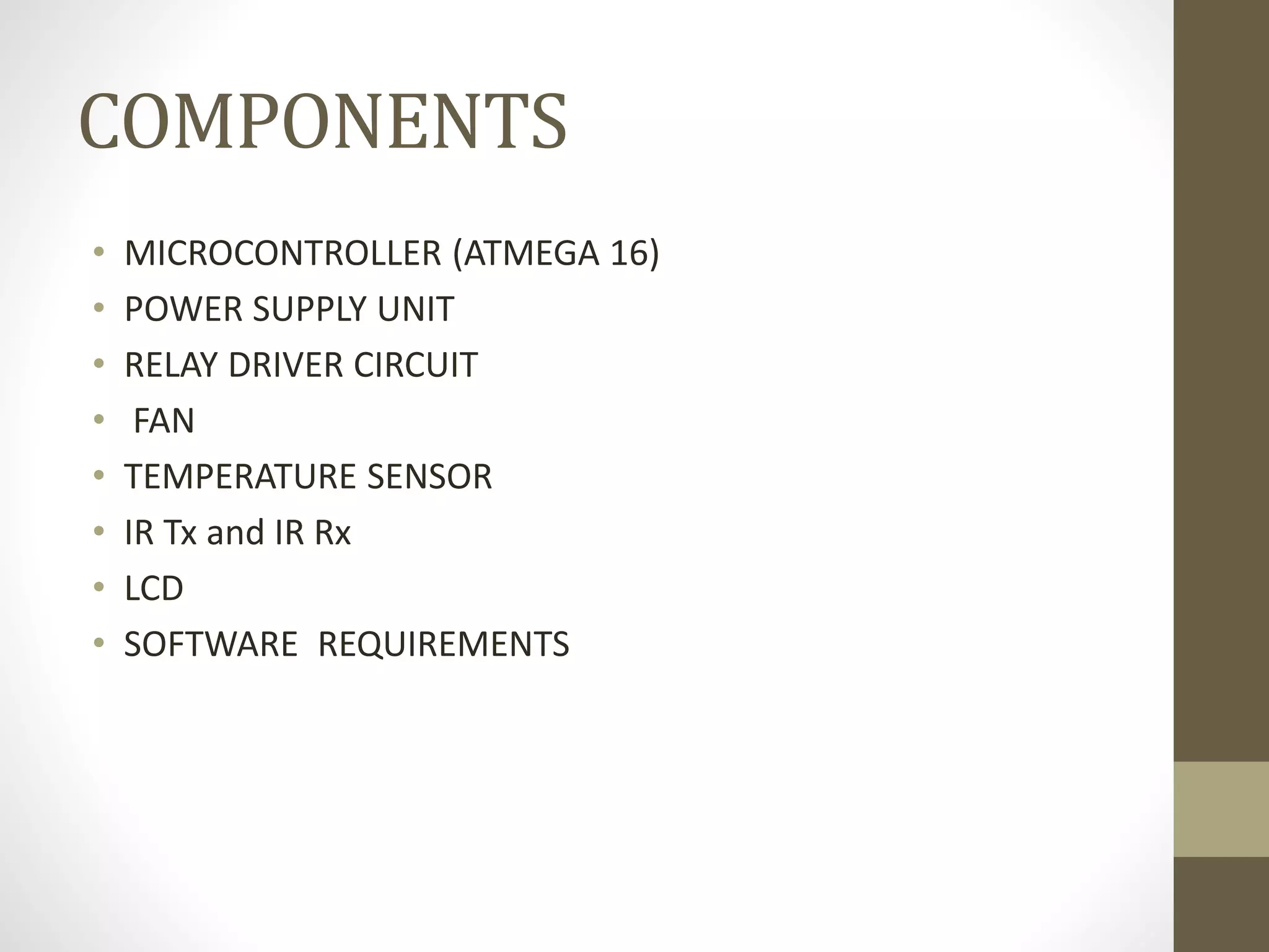 COMPONENTS
• MICROCONTROLLER (ATMEGA 16)
• POWER SUPPLY UNIT
• RELAY DRIVER CIRCUIT
• FAN
• TEMPERATURE SENSOR
• IR Tx and IR Rx
• LCD
• SOFTWARE REQUIREMENTS
 