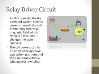 Relay Driver Circuit
• A relay is an electrically
operated switch. Electric
current through the coil
of the relay creates a
magnetic field which
attracts a lever and
changes the switch
contacts.
• The coil current can be
on or off so relays have
two switch positions and
they are double-throw
(changeover) switches.
 