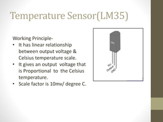 Temperature Sensor(LM35)
Working Principle-
• It has linear relationship
between output voltage &
Celsius temperature scale.
• It gives an output voltage that
is Proportional to the Celsius
temperature.
• Scale factor is 10mv/ degree C.
 