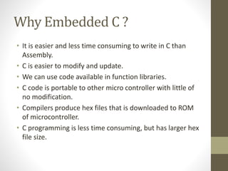 Why Embedded C ?
• It is easier and less time consuming to write in C than
Assembly.
• C is easier to modify and update.
• We can use code available in function libraries.
• C code is portable to other micro controller with little of
no modification.
• Compilers produce hex files that is downloaded to ROM
of microcontroller.
• C programming is less time consuming, but has larger hex
file size.
 