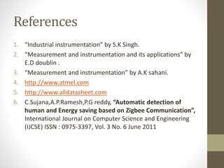 References
1. “Industrial instrumentation” by S.K Singh.
2. “Measurement and instrumentation and its applications” by
E.D doublin .
3. “Measurement and instrumentation” by A.K sahani.
4. http://www.atmel.com
5. http://www.alldatasheet.com
6. C.Sujana,A.P.Ramesh,P.G reddy, “Automatic detection of
human and Energy saving based on Zigbee Communication”,
International Journal on Computer Science and Engineering
(IJCSE) ISSN : 0975-3397, Vol. 3 No. 6 June 2011
 