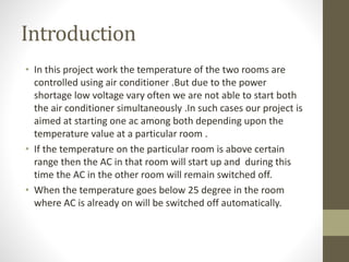 Introduction
• In this project work the temperature of the two rooms are
controlled using air conditioner .But due to the power
shortage low voltage vary often we are not able to start both
the air conditioner simultaneously .In such cases our project is
aimed at starting one ac among both depending upon the
temperature value at a particular room .
• If the temperature on the particular room is above certain
range then the AC in that room will start up and during this
time the AC in the other room will remain switched off.
• When the temperature goes below 25 degree in the room
where AC is already on will be switched off automatically.
 