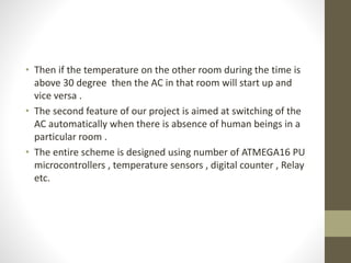 • Then if the temperature on the other room during the time is
above 30 degree then the AC in that room will start up and
vice versa .
• The second feature of our project is aimed at switching of the
AC automatically when there is absence of human beings in a
particular room .
• The entire scheme is designed using number of ATMEGA16 PU
microcontrollers , temperature sensors , digital counter , Relay
etc.
 