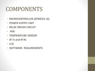 COMPONENTS
• MICROCONTROLLER (ATMEGA 16)
• POWER SUPPLY UNIT
• RELAY DRIVER CIRCUIT
• FAN
• TEMPERATURE SENSOR
• IR Tx and IR Rx
• LCD
• SOFTWARE REQUIREMENTS
 