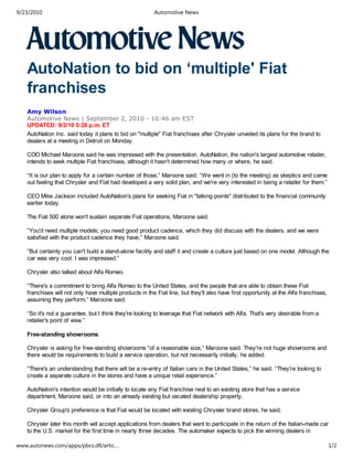 AutoNation to bid on ‘multiple' Fiat
franchises
Amy Wilson
Automotive News | September 2, 2010 - 10:46 am EST
UPDATED: 9/2/10 5:28 p.m. ET
AutoNation Inc. said today it plans to bid on "multiple" Fiat franchises after Chrysler unveiled its plans for the brand to
dealers at a meeting in Detroit on Monday.
COO Michael Maroone said he was impressed with the presentation. AutoNation, the nation's largest automotive retailer,
intends to seek multiple Fiat franchises, although it hasn't determined how many or where, he said.
“It is our plan to apply for a certain number of those,” Maroone said. “We went in (to the meeting) as skeptics and came
out feeling that Chrysler and Fiat had developed a very solid plan, and we're very interested in being a retailer for them.”
CEO Mike Jackson included AutoNation's plans for seeking Fiat in "talking points" distributed to the financial community
earlier today.
The Fiat 500 alone won't sustain separate Fiat operations, Maroone said.
“You'd need multiple models; you need good product cadence, which they did discuss with the dealers, and we were
satisfied with the product cadence they have,” Maroone said.
“But certainly you can't build a stand-alone facility and staff it and create a culture just based on one model. Although the
car was very cool. I was impressed.”
Chrysler also talked about Alfa Romeo.
“There's a commitment to bring Alfa Romeo to the United States, and the people that are able to obtain these Fiat
franchises will not only have multiple products in the Fiat line, but they'll also have first opportunity at the Alfa franchises,
assuming they perform,” Maroone said.
“So it's not a guarantee, but I think they're looking to leverage that Fiat network with Alfa. That's very desirable from a
retailer's point of view.”
Free-standing showrooms
Chrysler is asking for free-standing showrooms “of a reasonable size,” Maroone said. They're not huge showrooms and
there would be requirements to build a service operation, but not necessarily initially, he added.
“There's an understanding that there will be a re-entry of Italian cars in the United States,” he said. “They're looking to
create a separate culture in the stores and have a unique retail experience.”
AutoNation's intention would be initially to locate any Fiat franchise next to an existing store that has a service
department, Maroone said, or into an already existing but vacated dealership property.
Chrysler Group's preference is that Fiat would be located with existing Chrysler brand stores, he said.
Chrysler later this month will accept applications from dealers that want to participate in the return of the Italian-made car
to the U.S. market for the first time in nearly three decades. The automaker expects to pick the winning dealers in
9/23/2010 Automotive News
www.autonews.com/apps/pbcs.dll/artic… 1/2
 