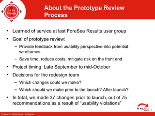 About the Prototype Review Process Learned of service at last ForeSee Results user group  Goal of prototype review: Provide feedback from usability perspective into potential wireframes Save time, reduce costs, mitigate risk on the front end Project timing: Late September to mid-October Decisions for the redesign team Which changes could we make? Which should we make prior to the launch? After launch? In total, we made 37 changes prior to launch, out of 75 recommendations as a result of “usability violations” 