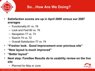 So…How Are We Doing? Satisfaction scores are up in April 2008 versus our 2007 averages Functionality 81 vs. 78 Look and Feel 80 vs. 76 Navigation 77 vs. 73 Search 74 vs. 72 Overall Satisfaction 77 vs. 74 “Fresher look.  Good improvement over previous site” “New layout is much improved” “Better layout” Next step: ForeSee Results do to usability review on the live site  Planned for May or June 