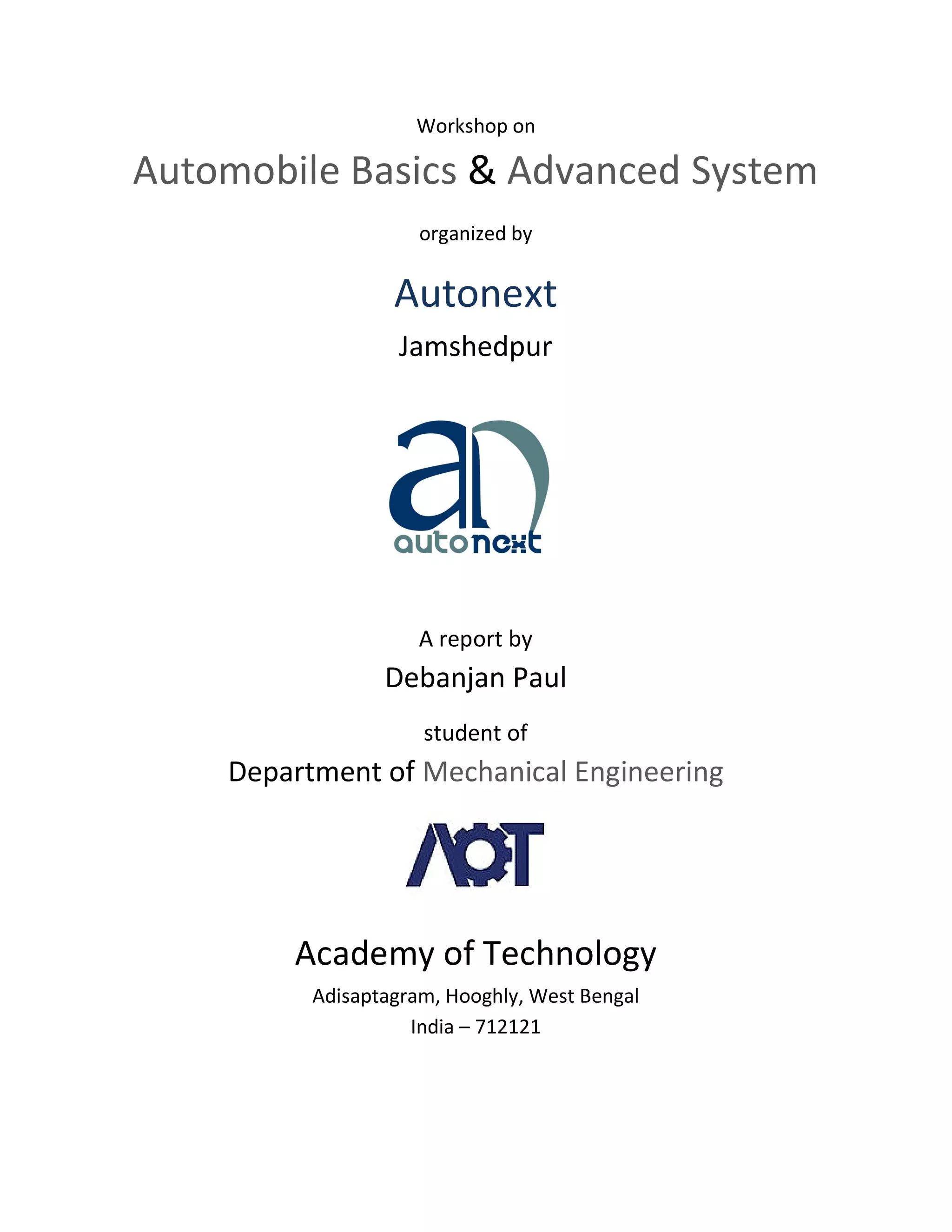 Workshop on
Automobile Basics & Advanced System
organized by
Autonext
Jamshedpur
A report by
Debanjan Paul
student of
Department of Mechanical Engineering
Academy of Technology
Adisaptagram, Hooghly, West Bengal
India – 712121
 