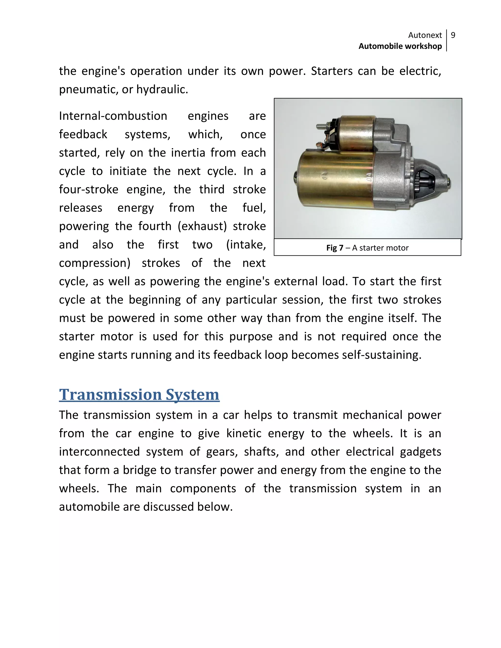 Autonext
Automobile workshop
9
Fig 7 – A starter motor
the engine's operation under its own power. Starters can be electric,
pneumatic, or hydraulic.
Internal-combustion engines are
feedback systems, which, once
started, rely on the inertia from each
cycle to initiate the next cycle. In a
four-stroke engine, the third stroke
releases energy from the fuel,
powering the fourth (exhaust) stroke
and also the first two (intake,
compression) strokes of the next
cycle, as well as powering the engine's external load. To start the first
cycle at the beginning of any particular session, the first two strokes
must be powered in some other way than from the engine itself. The
starter motor is used for this purpose and is not required once the
engine starts running and its feedback loop becomes self-sustaining.
Transmission System
The transmission system in a car helps to transmit mechanical power
from the car engine to give kinetic energy to the wheels. It is an
interconnected system of gears, shafts, and other electrical gadgets
that form a bridge to transfer power and energy from the engine to the
wheels. The main components of the transmission system in an
automobile are discussed below.
 