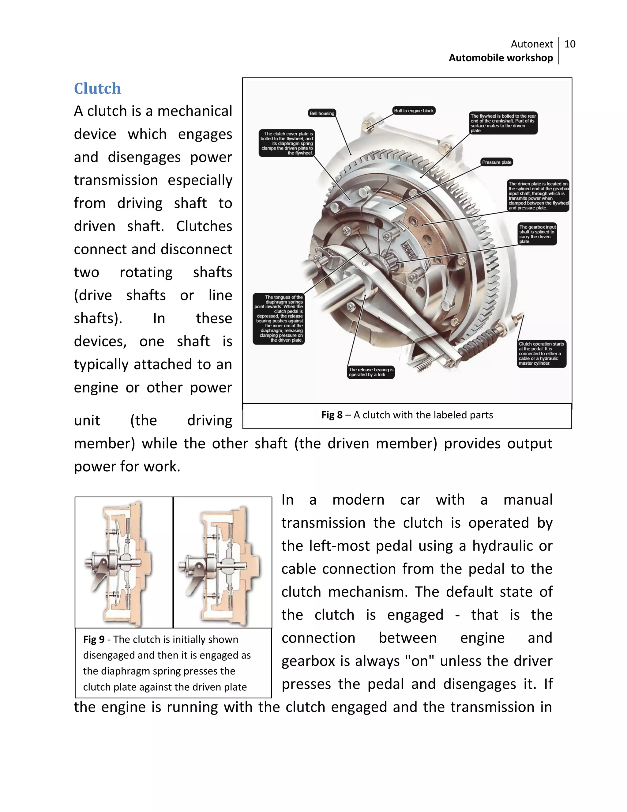 Autonext
Automobile workshop
10
Fig 9 - The clutch is initially shown
disengaged and then it is engaged as
the diaphragm spring presses the
clutch plate against the driven plate
Fig 8 – A clutch with the labeled parts
Clutch
A clutch is a mechanical
device which engages
and disengages power
transmission especially
from driving shaft to
driven shaft. Clutches
connect and disconnect
two rotating shafts
(drive shafts or line
shafts). In these
devices, one shaft is
typically attached to an
engine or other power
unit (the driving
member) while the other shaft (the driven member) provides output
power for work.
In a modern car with a manual
transmission the clutch is operated by
the left-most pedal using a hydraulic or
cable connection from the pedal to the
clutch mechanism. The default state of
the clutch is engaged - that is the
connection between engine and
gearbox is always "on" unless the driver
presses the pedal and disengages it. If
the engine is running with the clutch engaged and the transmission in
 