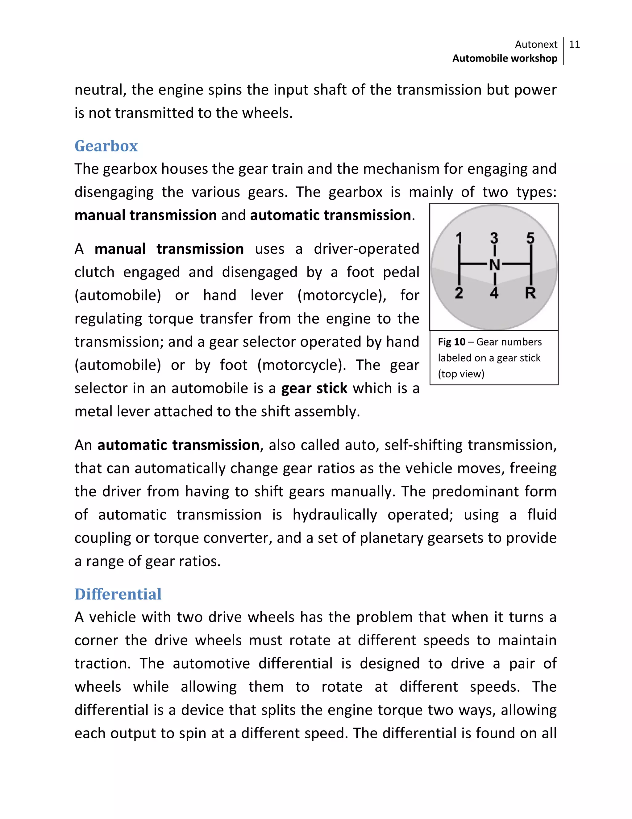 Autonext
Automobile workshop
11
Fig 10 – Gear numbers
labeled on a gear stick
(top view)
neutral, the engine spins the input shaft of the transmission but power
is not transmitted to the wheels.
Gearbox
The gearbox houses the gear train and the mechanism for engaging and
disengaging the various gears. The gearbox is mainly of two types:
manual transmission and automatic transmission.
A manual transmission uses a driver-operated
clutch engaged and disengaged by a foot pedal
(automobile) or hand lever (motorcycle), for
regulating torque transfer from the engine to the
transmission; and a gear selector operated by hand
(automobile) or by foot (motorcycle). The gear
selector in an automobile is a gear stick which is a
metal lever attached to the shift assembly.
An automatic transmission, also called auto, self-shifting transmission,
that can automatically change gear ratios as the vehicle moves, freeing
the driver from having to shift gears manually. The predominant form
of automatic transmission is hydraulically operated; using a fluid
coupling or torque converter, and a set of planetary gearsets to provide
a range of gear ratios.
Differential
A vehicle with two drive wheels has the problem that when it turns a
corner the drive wheels must rotate at different speeds to maintain
traction. The automotive differential is designed to drive a pair of
wheels while allowing them to rotate at different speeds. The
differential is a device that splits the engine torque two ways, allowing
each output to spin at a different speed. The differential is found on all
 