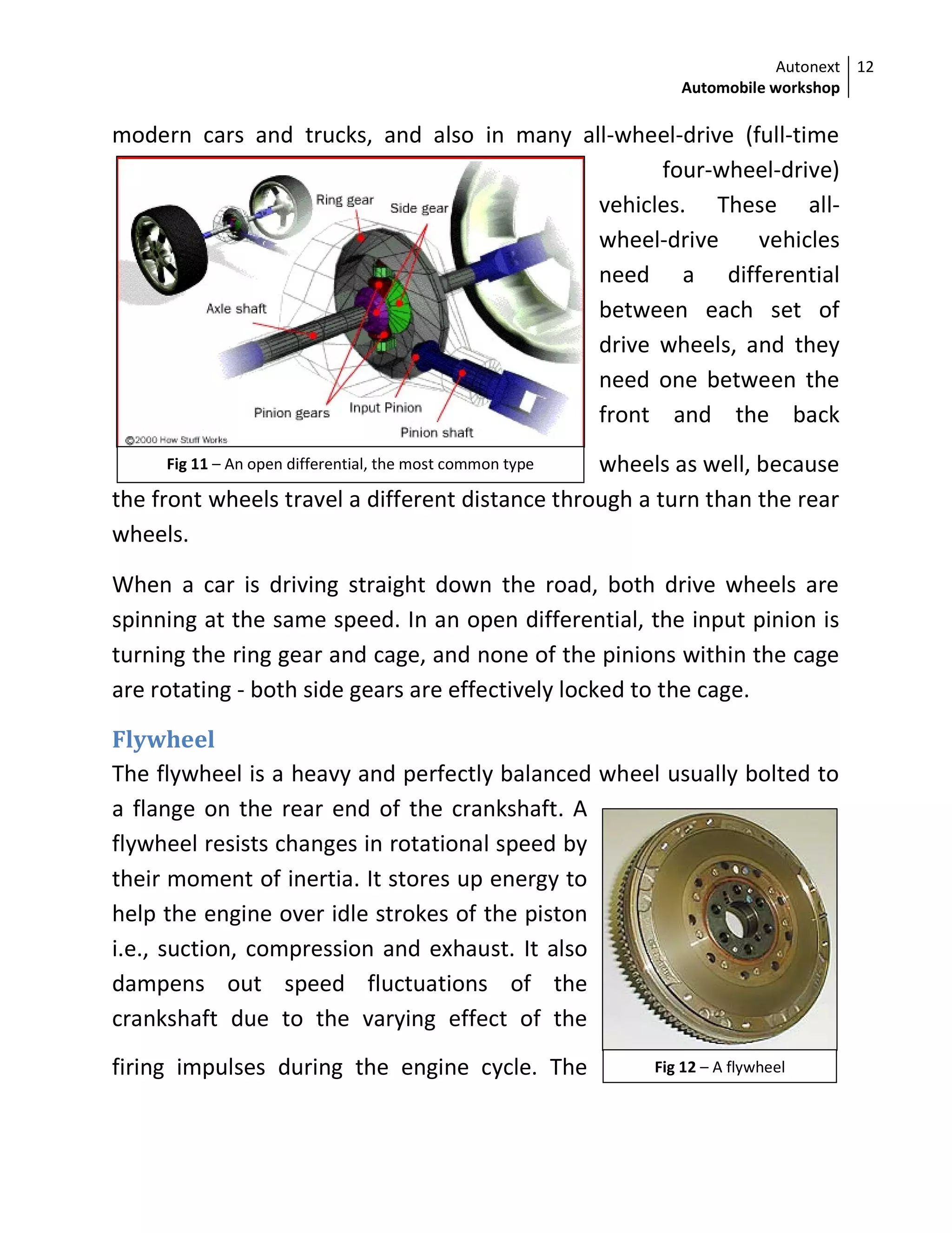 Autonext
Automobile workshop
12
Fig 11 – An open differential, the most common type
Fig 12 – A flywheel
modern cars and trucks, and also in many all-wheel-drive (full-time
four-wheel-drive)
vehicles. These all-
wheel-drive vehicles
need a differential
between each set of
drive wheels, and they
need one between the
front and the back
wheels as well, because
the front wheels travel a different distance through a turn than the rear
wheels.
When a car is driving straight down the road, both drive wheels are
spinning at the same speed. In an open differential, the input pinion is
turning the ring gear and cage, and none of the pinions within the cage
are rotating - both side gears are effectively locked to the cage.
Flywheel
The flywheel is a heavy and perfectly balanced wheel usually bolted to
a flange on the rear end of the crankshaft. A
flywheel resists changes in rotational speed by
their moment of inertia. It stores up energy to
help the engine over idle strokes of the piston
i.e., suction, compression and exhaust. It also
dampens out speed fluctuations of the
crankshaft due to the varying effect of the
firing impulses during the engine cycle. The
 
