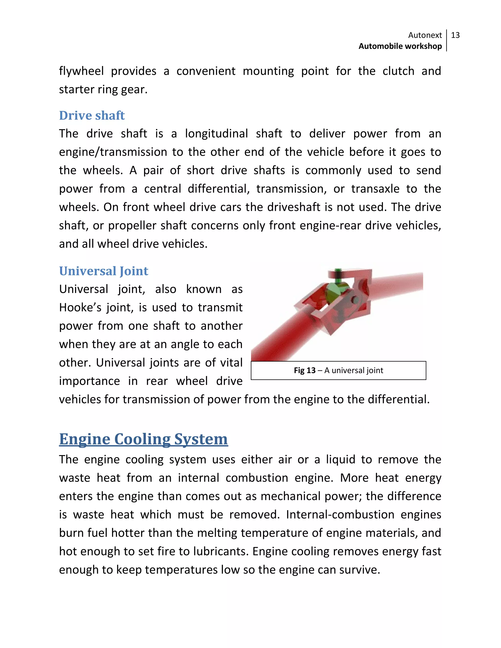 Autonext
Automobile workshop
13
Fig 13 – A universal joint
flywheel provides a convenient mounting point for the clutch and
starter ring gear.
Drive shaft
The drive shaft is a longitudinal shaft to deliver power from an
engine/transmission to the other end of the vehicle before it goes to
the wheels. A pair of short drive shafts is commonly used to send
power from a central differential, transmission, or transaxle to the
wheels. On front wheel drive cars the driveshaft is not used. The drive
shaft, or propeller shaft concerns only front engine-rear drive vehicles,
and all wheel drive vehicles.
Universal Joint
Universal joint, also known as
Hooke’s joint, is used to transmit
power from one shaft to another
when they are at an angle to each
other. Universal joints are of vital
importance in rear wheel drive
vehicles for transmission of power from the engine to the differential.
Engine Cooling System
The engine cooling system uses either air or a liquid to remove the
waste heat from an internal combustion engine. More heat energy
enters the engine than comes out as mechanical power; the difference
is waste heat which must be removed. Internal-combustion engines
burn fuel hotter than the melting temperature of engine materials, and
hot enough to set fire to lubricants. Engine cooling removes energy fast
enough to keep temperatures low so the engine can survive.
 
