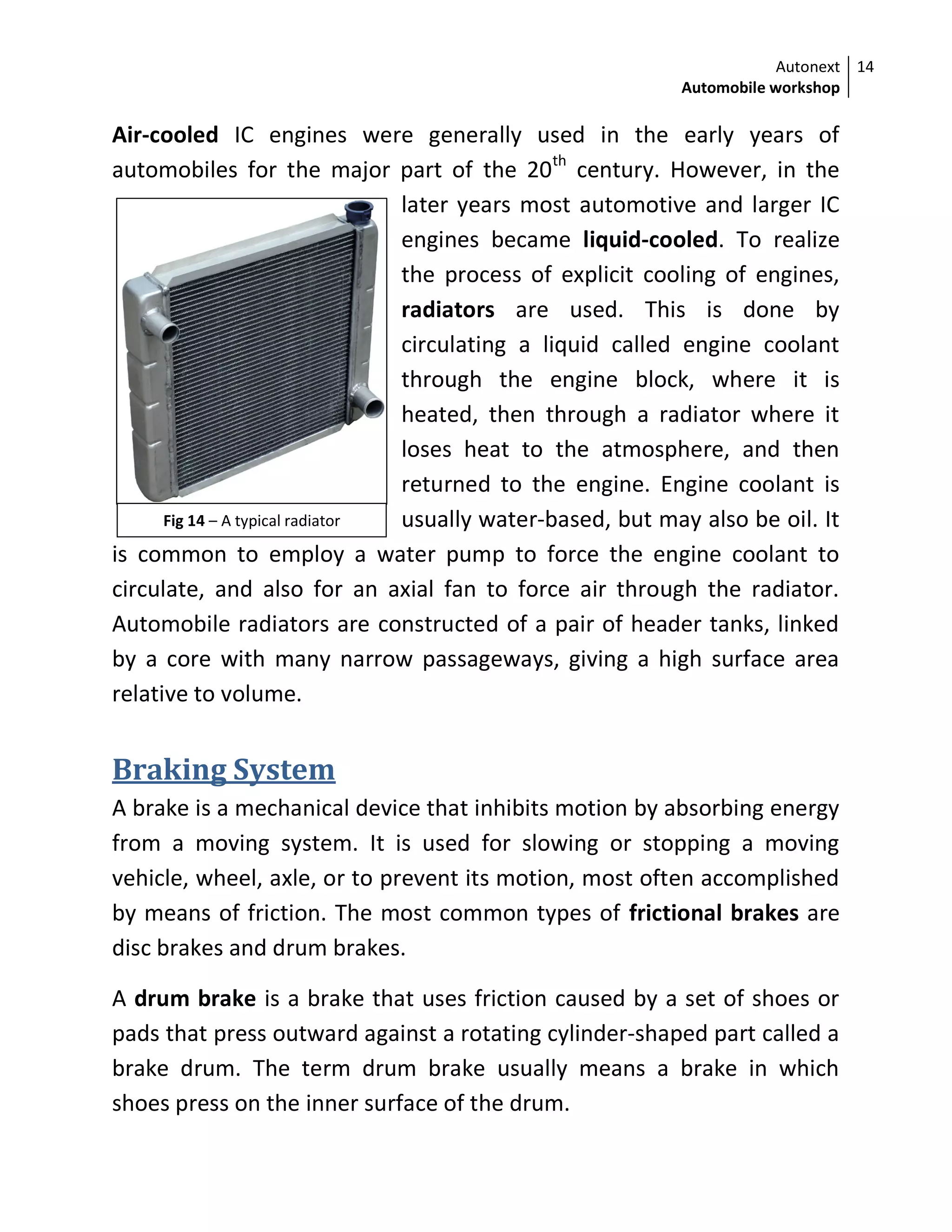 Autonext
Automobile workshop
14
Fig 14 – A typical radiator
Air-cooled IC engines were generally used in the early years of
automobiles for the major part of the 20th
century. However, in the
later years most automotive and larger IC
engines became liquid-cooled. To realize
the process of explicit cooling of engines,
radiators are used. This is done by
circulating a liquid called engine coolant
through the engine block, where it is
heated, then through a radiator where it
loses heat to the atmosphere, and then
returned to the engine. Engine coolant is
usually water-based, but may also be oil. It
is common to employ a water pump to force the engine coolant to
circulate, and also for an axial fan to force air through the radiator.
Automobile radiators are constructed of a pair of header tanks, linked
by a core with many narrow passageways, giving a high surface area
relative to volume.
Braking System
A brake is a mechanical device that inhibits motion by absorbing energy
from a moving system. It is used for slowing or stopping a moving
vehicle, wheel, axle, or to prevent its motion, most often accomplished
by means of friction. The most common types of frictional brakes are
disc brakes and drum brakes.
A drum brake is a brake that uses friction caused by a set of shoes or
pads that press outward against a rotating cylinder-shaped part called a
brake drum. The term drum brake usually means a brake in which
shoes press on the inner surface of the drum.
 