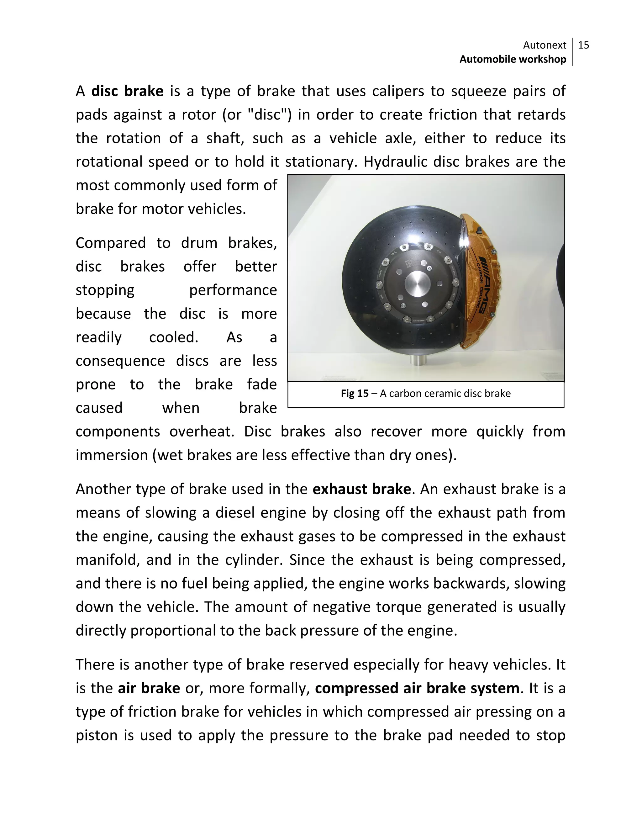 Autonext
Automobile workshop
15
Fig 15 – A carbon ceramic disc brake
A disc brake is a type of brake that uses calipers to squeeze pairs of
pads against a rotor (or "disc") in order to create friction that retards
the rotation of a shaft, such as a vehicle axle, either to reduce its
rotational speed or to hold it stationary. Hydraulic disc brakes are the
most commonly used form of
brake for motor vehicles.
Compared to drum brakes,
disc brakes offer better
stopping performance
because the disc is more
readily cooled. As a
consequence discs are less
prone to the brake fade
caused when brake
components overheat. Disc brakes also recover more quickly from
immersion (wet brakes are less effective than dry ones).
Another type of brake used in the exhaust brake. An exhaust brake is a
means of slowing a diesel engine by closing off the exhaust path from
the engine, causing the exhaust gases to be compressed in the exhaust
manifold, and in the cylinder. Since the exhaust is being compressed,
and there is no fuel being applied, the engine works backwards, slowing
down the vehicle. The amount of negative torque generated is usually
directly proportional to the back pressure of the engine.
There is another type of brake reserved especially for heavy vehicles. It
is the air brake or, more formally, compressed air brake system. It is a
type of friction brake for vehicles in which compressed air pressing on a
piston is used to apply the pressure to the brake pad needed to stop
 