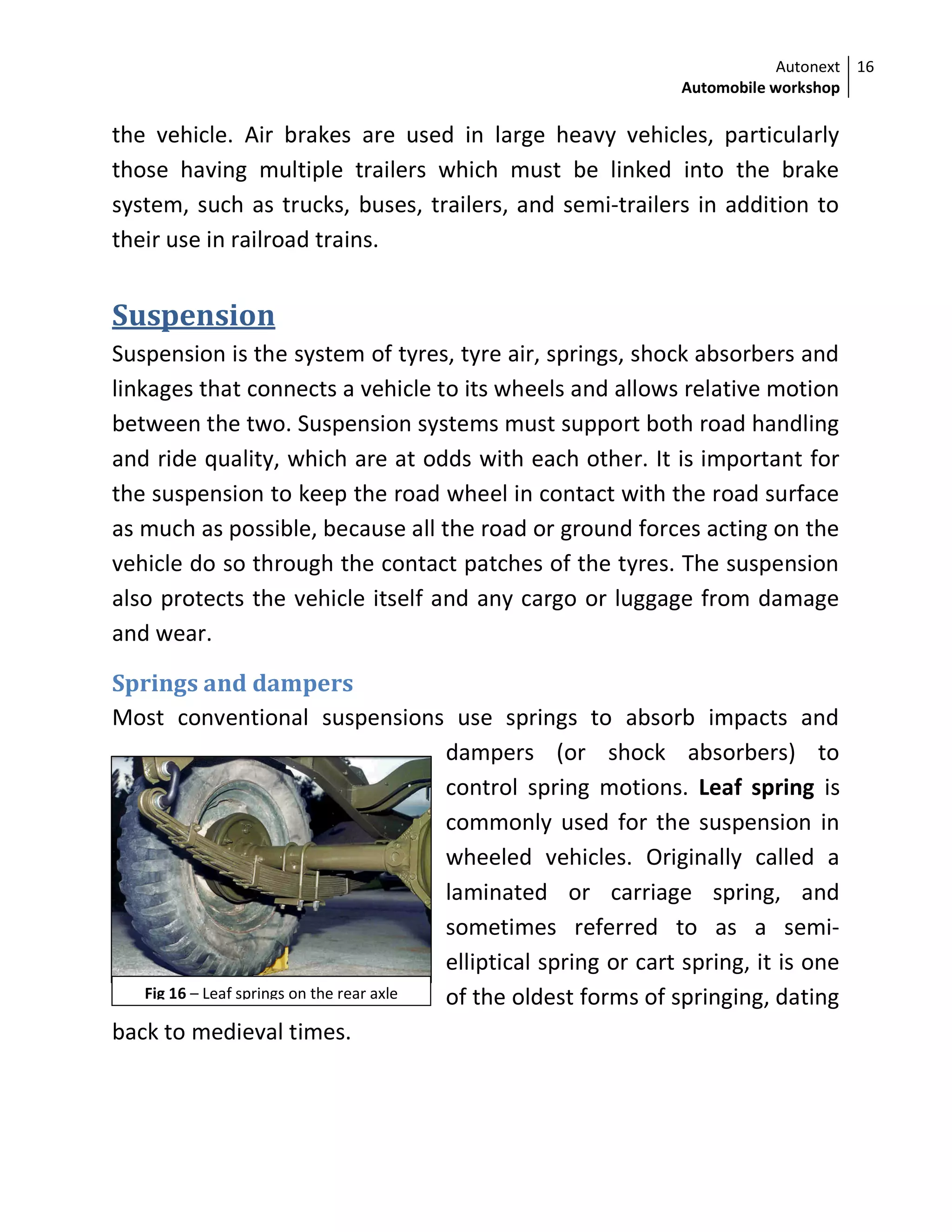 Autonext
Automobile workshop
16
Fig 16 – Leaf springs on the rear axle
the vehicle. Air brakes are used in large heavy vehicles, particularly
those having multiple trailers which must be linked into the brake
system, such as trucks, buses, trailers, and semi-trailers in addition to
their use in railroad trains.
Suspension
Suspension is the system of tyres, tyre air, springs, shock absorbers and
linkages that connects a vehicle to its wheels and allows relative motion
between the two. Suspension systems must support both road handling
and ride quality, which are at odds with each other. It is important for
the suspension to keep the road wheel in contact with the road surface
as much as possible, because all the road or ground forces acting on the
vehicle do so through the contact patches of the tyres. The suspension
also protects the vehicle itself and any cargo or luggage from damage
and wear.
Springs and dampers
Most conventional suspensions use springs to absorb impacts and
dampers (or shock absorbers) to
control spring motions. Leaf spring is
commonly used for the suspension in
wheeled vehicles. Originally called a
laminated or carriage spring, and
sometimes referred to as a semi-
elliptical spring or cart spring, it is one
of the oldest forms of springing, dating
back to medieval times.
 