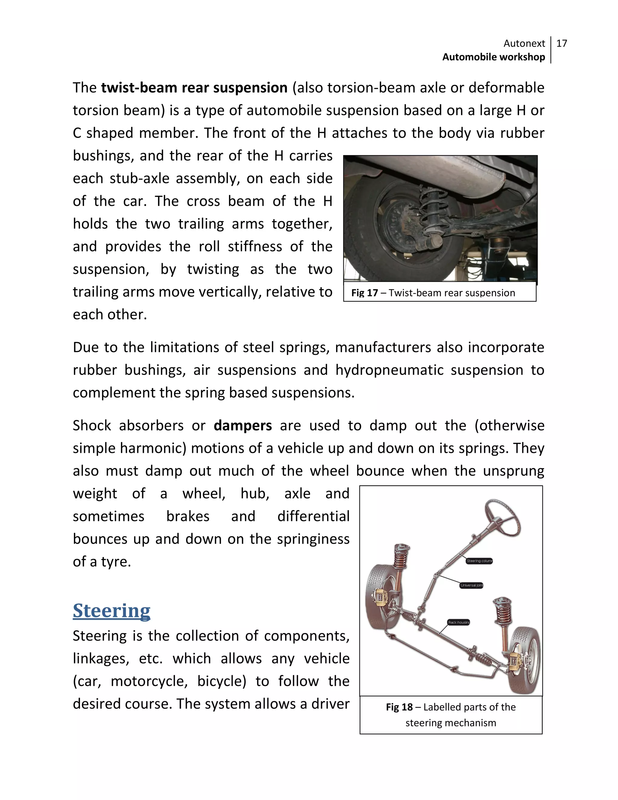 Autonext
Automobile workshop
17
Fig 17 – Twist-beam rear suspension
The twist-beam rear suspension (also torsion-beam axle or deformable
torsion beam) is a type of automobile suspension based on a large H or
C shaped member. The front of the H attaches to the body via rubber
bushings, and the rear of the H carries
each stub-axle assembly, on each side
of the car. The cross beam of the H
holds the two trailing arms together,
and provides the roll stiffness of the
suspension, by twisting as the two
trailing arms move vertically, relative to
each other.
Due to the limitations of steel springs, manufacturers also incorporate
rubber bushings, air suspensions and hydropneumatic suspension to
complement the spring based suspensions.
Shock absorbers or dampers are used to damp out the (otherwise
simple harmonic) motions of a vehicle up and down on its springs. They
also must damp out much of the wheel bounce when the unsprung
weight of a wheel, hub, axle and
sometimes brakes and differential
bounces up and down on the springiness
of a tyre.
Steering
Steering is the collection of components,
linkages, etc. which allows any vehicle
(car, motorcycle, bicycle) to follow the
desired course. The system allows a driver Fig 18 – Labelled parts of the
steering mechanism
 