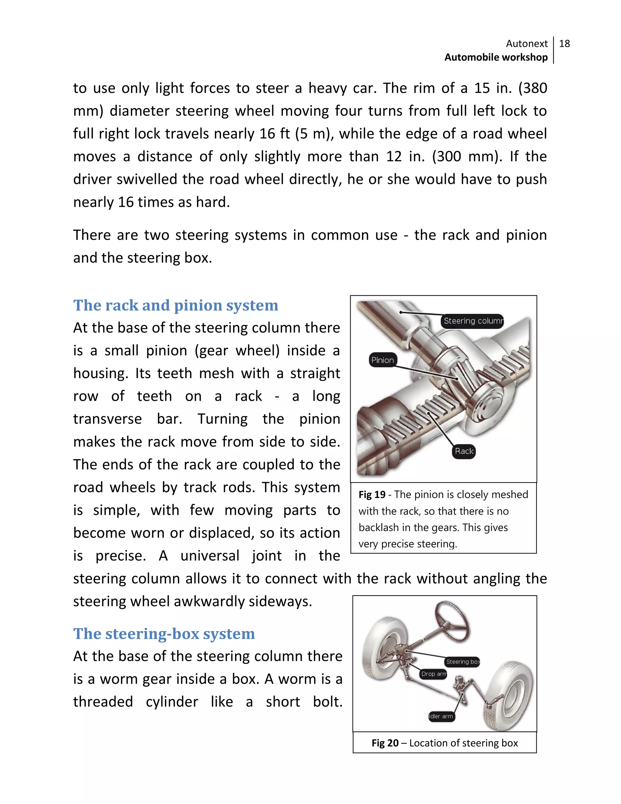 Autonext
Automobile workshop
18
Fig 19 - The pinion is closely meshed
with the rack, so that there is no
backlash in the gears. This gives
very precise steering.
Fig 20 – Location of steering box
to use only light forces to steer a heavy car. The rim of a 15 in. (380
mm) diameter steering wheel moving four turns from full left lock to
full right lock travels nearly 16 ft (5 m), while the edge of a road wheel
moves a distance of only slightly more than 12 in. (300 mm). If the
driver swivelled the road wheel directly, he or she would have to push
nearly 16 times as hard.
There are two steering systems in common use - the rack and pinion
and the steering box.
The rack and pinion system
At the base of the steering column there
is a small pinion (gear wheel) inside a
housing. Its teeth mesh with a straight
row of teeth on a rack - a long
transverse bar. Turning the pinion
makes the rack move from side to side.
The ends of the rack are coupled to the
road wheels by track rods. This system
is simple, with few moving parts to
become worn or displaced, so its action
is precise. A universal joint in the
steering column allows it to connect with the rack without angling the
steering wheel awkwardly sideways.
The steering-box system
At the base of the steering column there
is a worm gear inside a box. A worm is a
threaded cylinder like a short bolt.
 