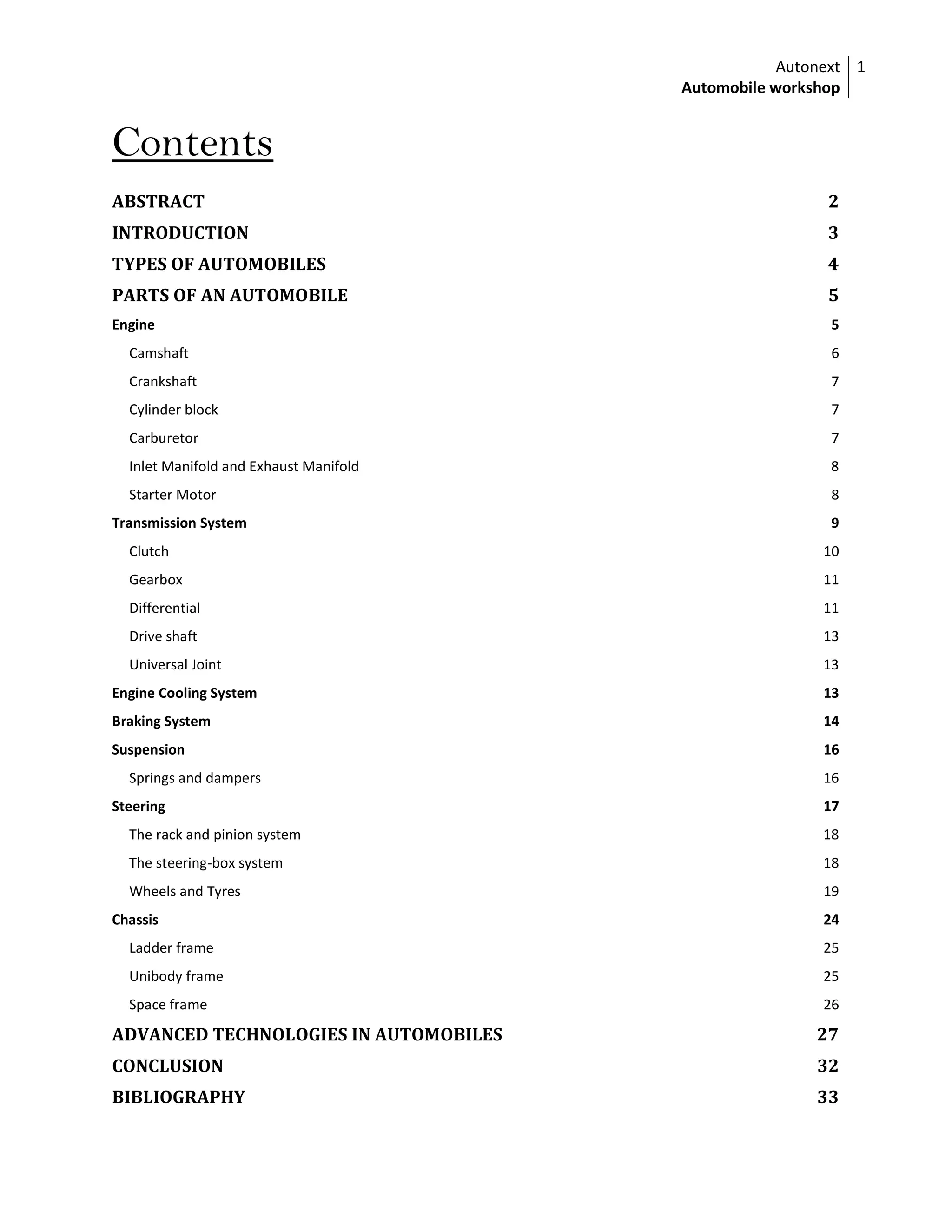 Autonext
Automobile workshop
1
Contents
ABSTRACT 2
INTRODUCTION 3
TYPES OF AUTOMOBILES 4
PARTS OF AN AUTOMOBILE 5
Engine 5
Camshaft 6
Crankshaft 7
Cylinder block 7
Carburetor 7
Inlet Manifold and Exhaust Manifold 8
Starter Motor 8
Transmission System 9
Clutch 10
Gearbox 11
Differential 11
Drive shaft 13
Universal Joint 13
Engine Cooling System 13
Braking System 14
Suspension 16
Springs and dampers 16
Steering 17
The rack and pinion system 18
The steering-box system 18
Wheels and Tyres 19
Chassis 24
Ladder frame 25
Unibody frame 25
Space frame 26
ADVANCED TECHNOLOGIES IN AUTOMOBILES 27
CONCLUSION 32
BIBLIOGRAPHY 33
 