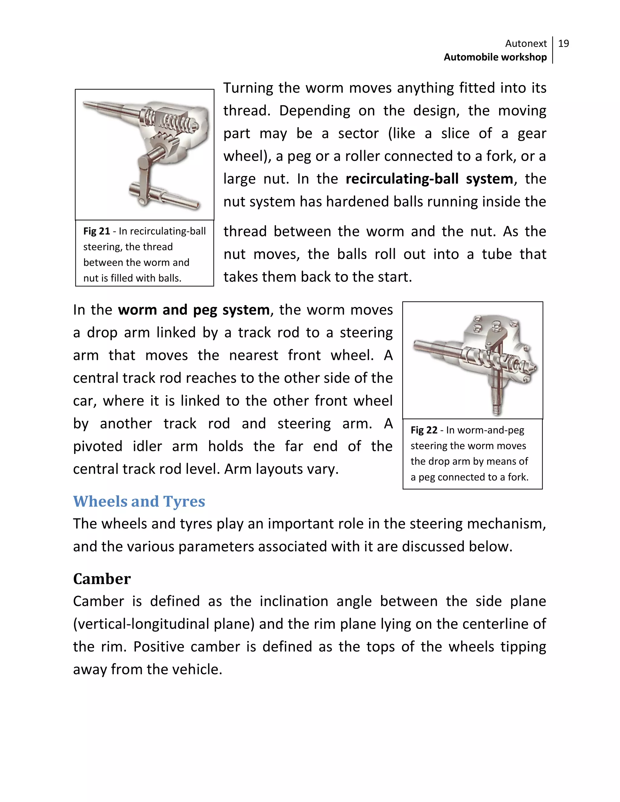 Autonext
Automobile workshop
19
Fig 22 - In worm-and-peg
steering the worm moves
the drop arm by means of
a peg connected to a fork.
Turning the worm moves anything fitted into its
thread. Depending on the design, the moving
part may be a sector (like a slice of a gear
wheel), a peg or a roller connected to a fork, or a
large nut. In the recirculating-ball system, the
nut system has hardened balls running inside the
thread between the worm and the nut. As the
nut moves, the balls roll out into a tube that
takes them back to the start.
In the worm and peg system, the worm moves
a drop arm linked by a track rod to a steering
arm that moves the nearest front wheel. A
central track rod reaches to the other side of the
car, where it is linked to the other front wheel
by another track rod and steering arm. A
pivoted idler arm holds the far end of the
central track rod level. Arm layouts vary.
Wheels and Tyres
The wheels and tyres play an important role in the steering mechanism,
and the various parameters associated with it are discussed below.
Camber
Camber is defined as the inclination angle between the side plane
(vertical-longitudinal plane) and the rim plane lying on the centerline of
the rim. Positive camber is defined as the tops of the wheels tipping
away from the vehicle.
Fig 21 - In recirculating-ball
steering, the thread
between the worm and
nut is filled with balls.
 
