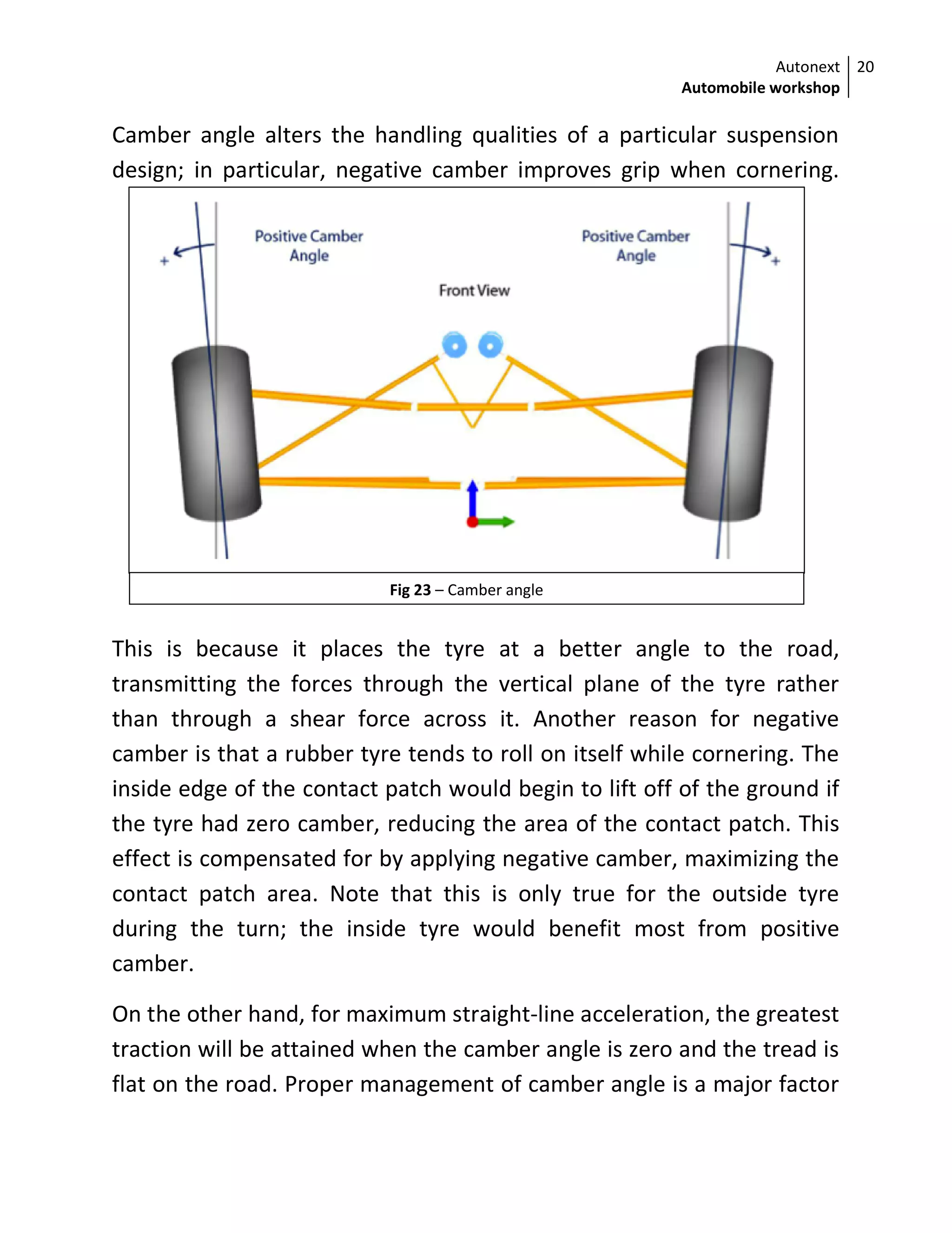 Autonext
Automobile workshop
20
Fig 23 – Camber angle
Camber angle alters the handling qualities of a particular suspension
design; in particular, negative camber improves grip when cornering.
This is because it places the tyre at a better angle to the road,
transmitting the forces through the vertical plane of the tyre rather
than through a shear force across it. Another reason for negative
camber is that a rubber tyre tends to roll on itself while cornering. The
inside edge of the contact patch would begin to lift off of the ground if
the tyre had zero camber, reducing the area of the contact patch. This
effect is compensated for by applying negative camber, maximizing the
contact patch area. Note that this is only true for the outside tyre
during the turn; the inside tyre would benefit most from positive
camber.
On the other hand, for maximum straight-line acceleration, the greatest
traction will be attained when the camber angle is zero and the tread is
flat on the road. Proper management of camber angle is a major factor
 
