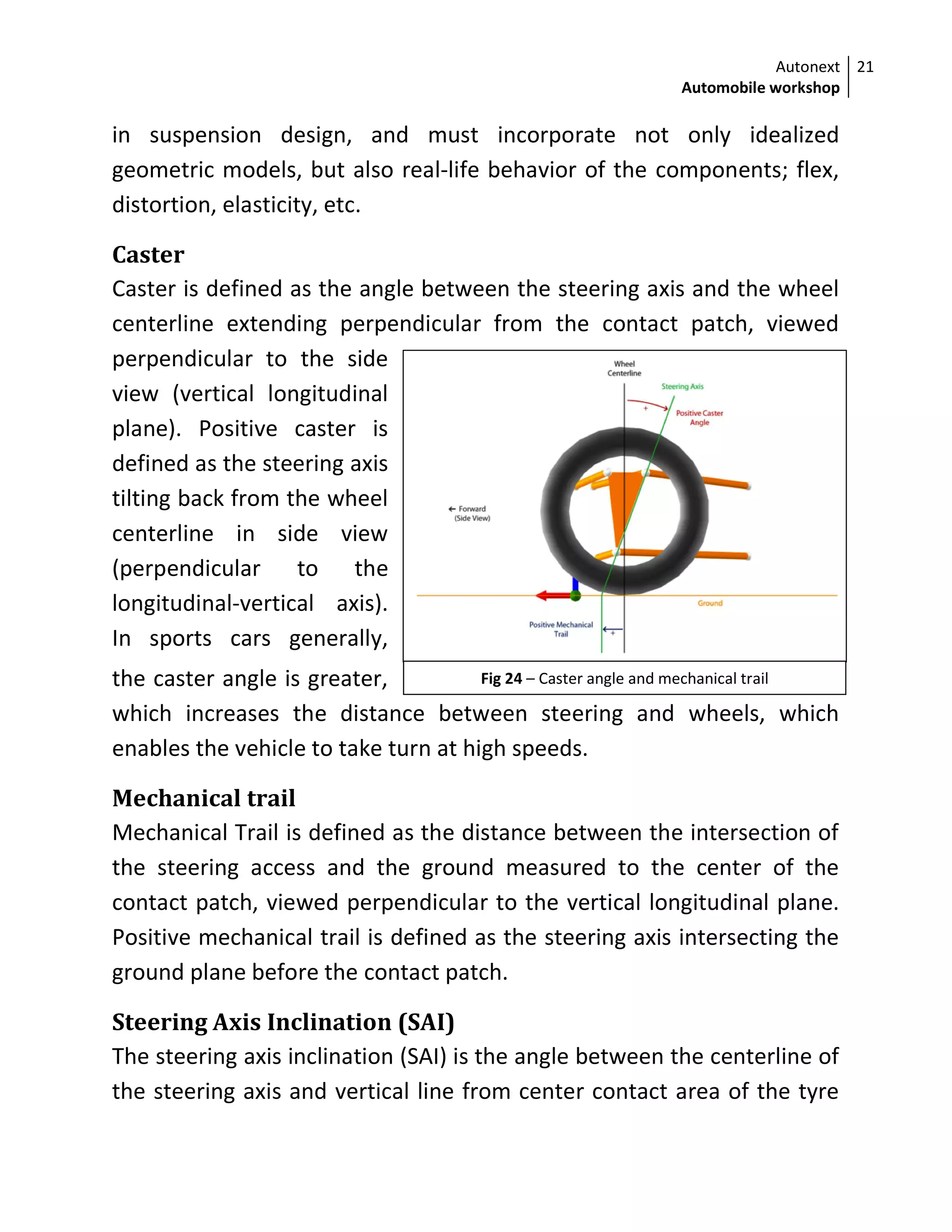 Autonext
Automobile workshop
21
Fig 24 – Caster angle and mechanical trail
in suspension design, and must incorporate not only idealized
geometric models, but also real-life behavior of the components; flex,
distortion, elasticity, etc.
Caster
Caster is defined as the angle between the steering axis and the wheel
centerline extending perpendicular from the contact patch, viewed
perpendicular to the side
view (vertical longitudinal
plane). Positive caster is
defined as the steering axis
tilting back from the wheel
centerline in side view
(perpendicular to the
longitudinal-vertical axis).
In sports cars generally,
the caster angle is greater,
which increases the distance between steering and wheels, which
enables the vehicle to take turn at high speeds.
Mechanical trail
Mechanical Trail is defined as the distance between the intersection of
the steering access and the ground measured to the center of the
contact patch, viewed perpendicular to the vertical longitudinal plane.
Positive mechanical trail is defined as the steering axis intersecting the
ground plane before the contact patch.
Steering Axis Inclination (SAI)
The steering axis inclination (SAI) is the angle between the centerline of
the steering axis and vertical line from center contact area of the tyre
 