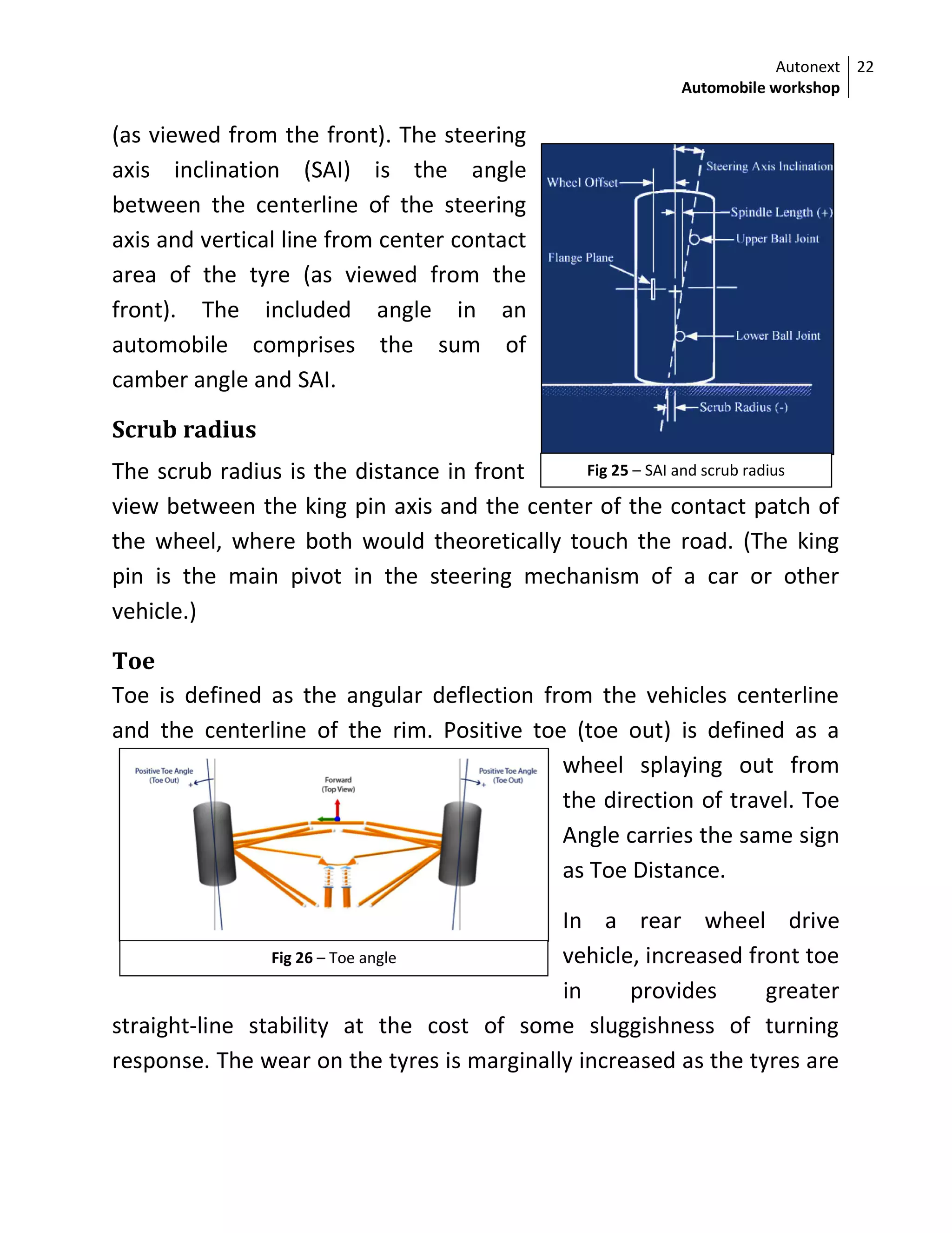 Autonext
Automobile workshop
22
Fig 25 – SAI and scrub radius
Fig 26 – Toe angle
(as viewed from the front). The steering
axis inclination (SAI) is the angle
between the centerline of the steering
axis and vertical line from center contact
area of the tyre (as viewed from the
front). The included angle in an
automobile comprises the sum of
camber angle and SAI.
Scrub radius
The scrub radius is the distance in front
view between the king pin axis and the center of the contact patch of
the wheel, where both would theoretically touch the road. (The king
pin is the main pivot in the steering mechanism of a car or other
vehicle.)
Toe
Toe is defined as the angular deflection from the vehicles centerline
and the centerline of the rim. Positive toe (toe out) is defined as a
wheel splaying out from
the direction of travel. Toe
Angle carries the same sign
as Toe Distance.
In a rear wheel drive
vehicle, increased front toe
in provides greater
straight-line stability at the cost of some sluggishness of turning
response. The wear on the tyres is marginally increased as the tyres are
 