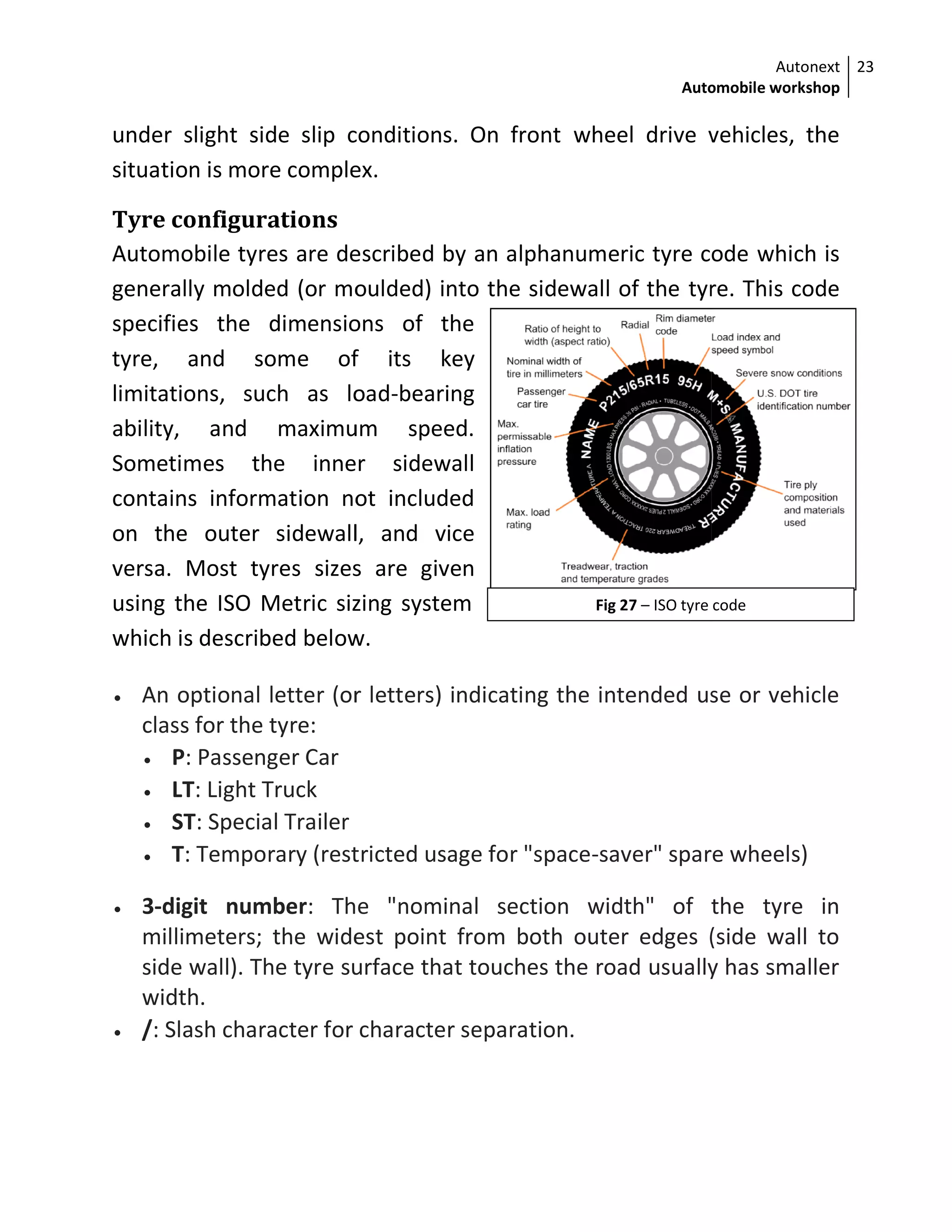 under slight side slip conditions. On front
situation is more complex.
Tyre configurations
Automobile tyres are described by an alphanumeric tyre code
generally molded (or moulded) into the sidewall of the
specifies the dimensions of the
tyre, and some of its key
limitations, such as load
ability, and maximum speed.
Sometimes the inner sidewall
contains information not included
on the outer sidewall, and vice
versa. Most tyres sizes are g
using the ISO Metric sizing system
which is described below.
 An optional letter (or letters) indicating the intended use or vehicle
class for the tyre:
 P: Passenger Car
 LT: Light Truck
 ST: Special Trailer
 T: Temporary (restricted usage for "space
 3-digit number: The "nominal section width" of the
millimeters; the widest point from both outer edges (side wall to
side wall). The tyre surface that touches the road usually has smaller
width.
 /: Slash character for character se
Automobile workshop
Fig 27 – ISO tyre code
under slight side slip conditions. On front wheel drive vehicles, the
situation is more complex.
res are described by an alphanumeric tyre code
generally molded (or moulded) into the sidewall of the tyre
specifies the dimensions of the
, and some of its key
limitations, such as load-bearing
ability, and maximum speed.
Sometimes the inner sidewall
contains information not included
on the outer sidewall, and vice
s sizes are given
ng the ISO Metric sizing system
which is described below.
An optional letter (or letters) indicating the intended use or vehicle
: Temporary (restricted usage for "space-saver" spare wheels)
: The "nominal section width" of the
millimeters; the widest point from both outer edges (side wall to
surface that touches the road usually has smaller
: Slash character for character separation.
Autonext
Automobile workshop
23
ISO tyre code
wheel drive vehicles, the
res are described by an alphanumeric tyre code which is
tyre. This code
An optional letter (or letters) indicating the intended use or vehicle
er" spare wheels)
: The "nominal section width" of the tyre in
millimeters; the widest point from both outer edges (side wall to
surface that touches the road usually has smaller
 