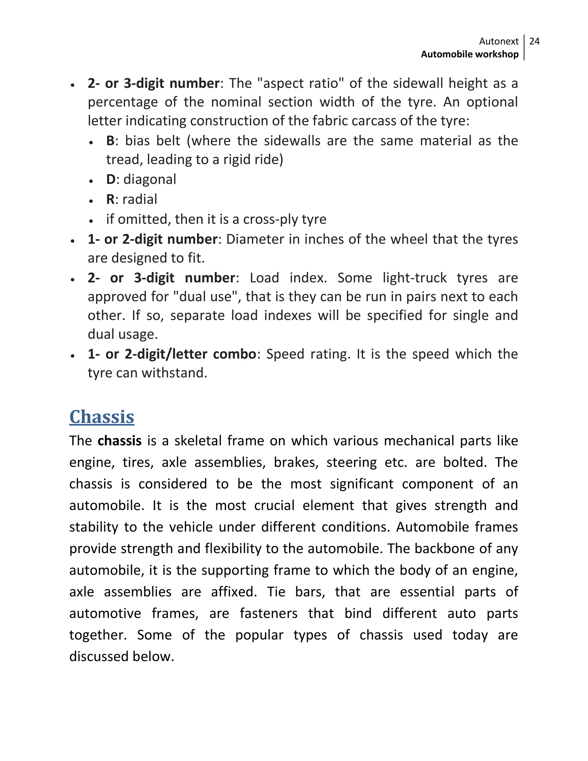 Autonext
Automobile workshop
24
 2- or 3-digit number: The "aspect ratio" of the sidewall height as a
percentage of the nominal section width of the tyre. An optional
letter indicating construction of the fabric carcass of the tyre:
 B: bias belt (where the sidewalls are the same material as the
tread, leading to a rigid ride)
 D: diagonal
 R: radial
 if omitted, then it is a cross-ply tyre
 1- or 2-digit number: Diameter in inches of the wheel that the tyres
are designed to fit.
 2- or 3-digit number: Load index. Some light-truck tyres are
approved for "dual use", that is they can be run in pairs next to each
other. If so, separate load indexes will be specified for single and
dual usage.
 1- or 2-digit/letter combo: Speed rating. It is the speed which the
tyre can withstand.
Chassis
The chassis is a skeletal frame on which various mechanical parts like
engine, tires, axle assemblies, brakes, steering etc. are bolted. The
chassis is considered to be the most significant component of an
automobile. It is the most crucial element that gives strength and
stability to the vehicle under different conditions. Automobile frames
provide strength and flexibility to the automobile. The backbone of any
automobile, it is the supporting frame to which the body of an engine,
axle assemblies are affixed. Tie bars, that are essential parts of
automotive frames, are fasteners that bind different auto parts
together. Some of the popular types of chassis used today are
discussed below.
 