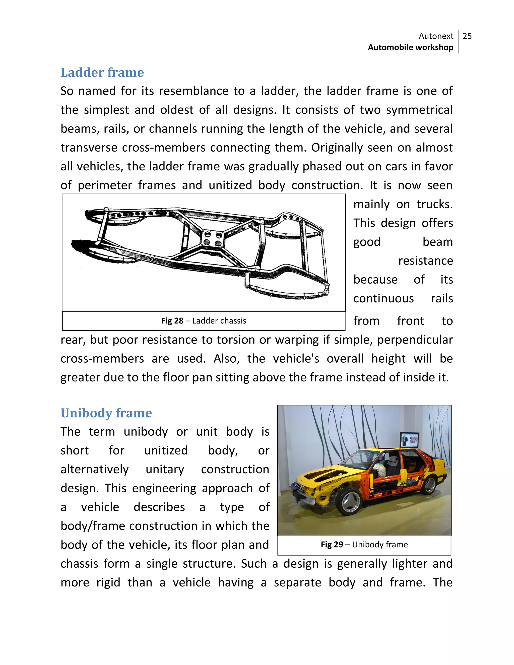 Autonext
Automobile workshop
25
Fig 28 – Ladder chassis
Fig 29 – Unibody frame
Ladder frame
So named for its resemblance to a ladder, the ladder frame is one of
the simplest and oldest of all designs. It consists of two symmetrical
beams, rails, or channels running the length of the vehicle, and several
transverse cross-members connecting them. Originally seen on almost
all vehicles, the ladder frame was gradually phased out on cars in favor
of perimeter frames and unitized body construction. It is now seen
mainly on trucks.
This design offers
good beam
resistance
because of its
continuous rails
from front to
rear, but poor resistance to torsion or warping if simple, perpendicular
cross-members are used. Also, the vehicle's overall height will be
greater due to the floor pan sitting above the frame instead of inside it.
Unibody frame
The term unibody or unit body is
short for unitized body, or
alternatively unitary construction
design. This engineering approach of
a vehicle describes a type of
body/frame construction in which the
body of the vehicle, its floor plan and
chassis form a single structure. Such a design is generally lighter and
more rigid than a vehicle having a separate body and frame. The
 