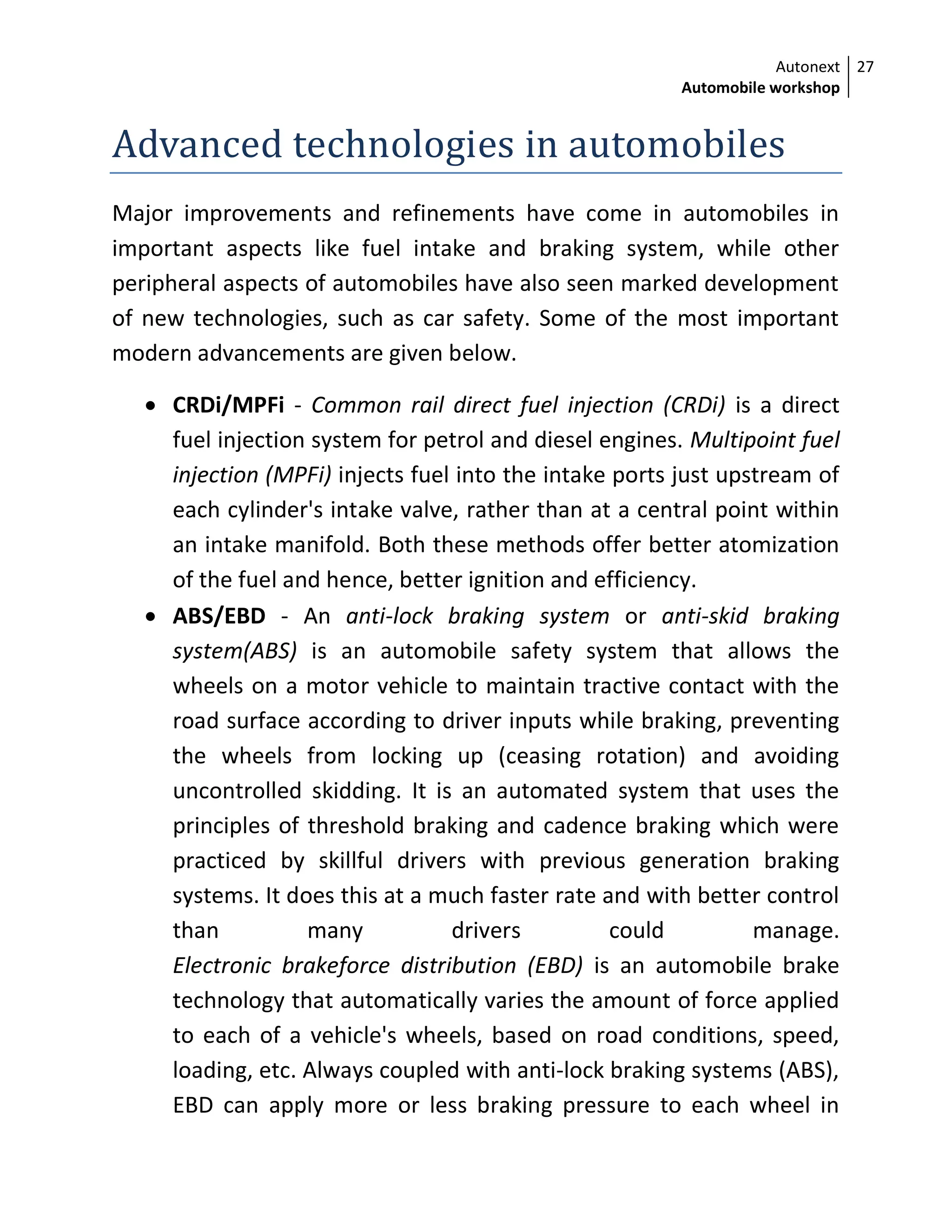Autonext
Automobile workshop
27
Advanced technologies in automobiles
Major improvements and refinements have come in automobiles in
important aspects like fuel intake and braking system, while other
peripheral aspects of automobiles have also seen marked development
of new technologies, such as car safety. Some of the most important
modern advancements are given below.
 CRDi/MPFi - Common rail direct fuel injection (CRDi) is a direct
fuel injection system for petrol and diesel engines. Multipoint fuel
injection (MPFi) injects fuel into the intake ports just upstream of
each cylinder's intake valve, rather than at a central point within
an intake manifold. Both these methods offer better atomization
of the fuel and hence, better ignition and efficiency.
 ABS/EBD - An anti-lock braking system or anti-skid braking
system(ABS) is an automobile safety system that allows the
wheels on a motor vehicle to maintain tractive contact with the
road surface according to driver inputs while braking, preventing
the wheels from locking up (ceasing rotation) and avoiding
uncontrolled skidding. It is an automated system that uses the
principles of threshold braking and cadence braking which were
practiced by skillful drivers with previous generation braking
systems. It does this at a much faster rate and with better control
than many drivers could manage.
Electronic brakeforce distribution (EBD) is an automobile brake
technology that automatically varies the amount of force applied
to each of a vehicle's wheels, based on road conditions, speed,
loading, etc. Always coupled with anti-lock braking systems (ABS),
EBD can apply more or less braking pressure to each wheel in
 