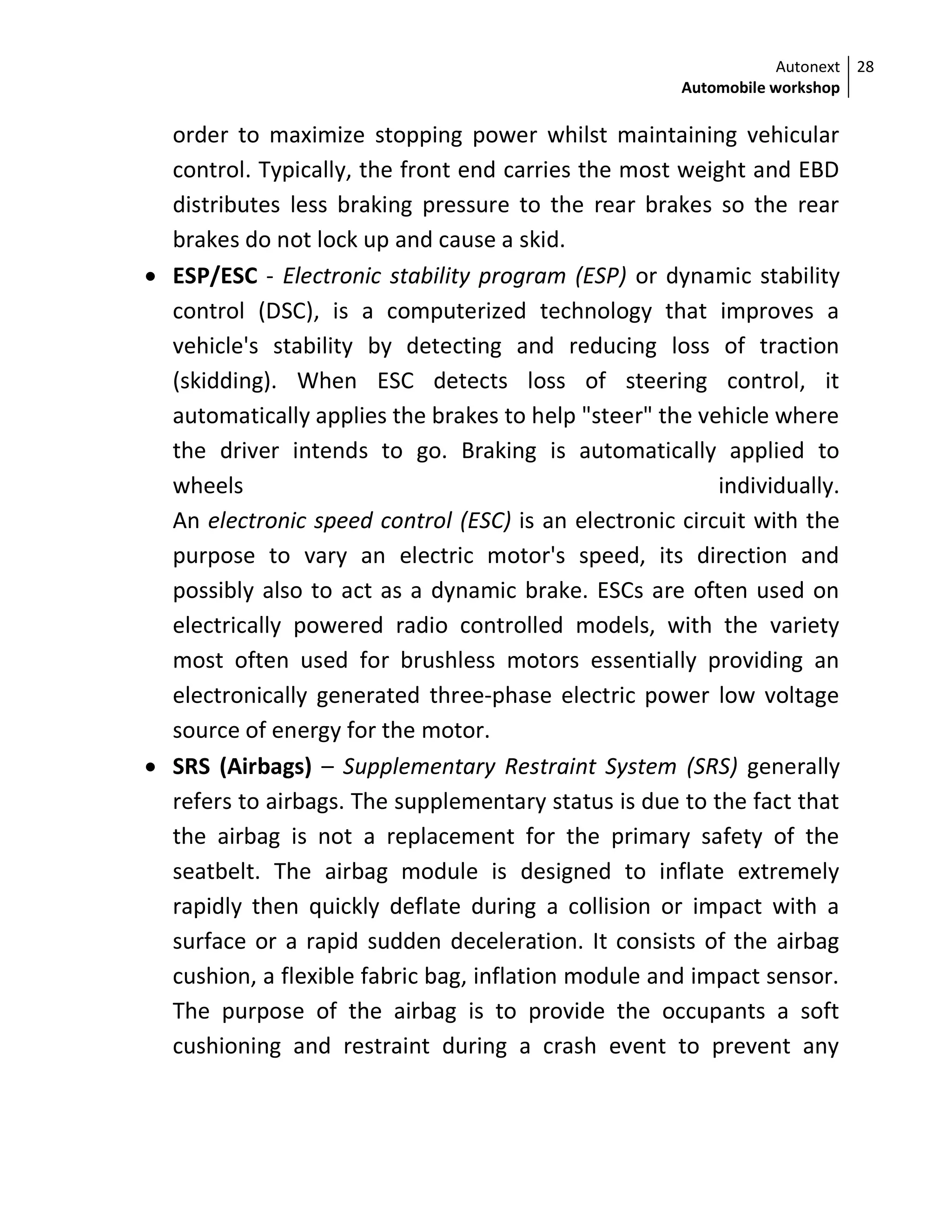 Autonext
Automobile workshop
28
order to maximize stopping power whilst maintaining vehicular
control. Typically, the front end carries the most weight and EBD
distributes less braking pressure to the rear brakes so the rear
brakes do not lock up and cause a skid.
 ESP/ESC - Electronic stability program (ESP) or dynamic stability
control (DSC), is a computerized technology that improves a
vehicle's stability by detecting and reducing loss of traction
(skidding). When ESC detects loss of steering control, it
automatically applies the brakes to help "steer" the vehicle where
the driver intends to go. Braking is automatically applied to
wheels individually.
An electronic speed control (ESC) is an electronic circuit with the
purpose to vary an electric motor's speed, its direction and
possibly also to act as a dynamic brake. ESCs are often used on
electrically powered radio controlled models, with the variety
most often used for brushless motors essentially providing an
electronically generated three-phase electric power low voltage
source of energy for the motor.
 SRS (Airbags) – Supplementary Restraint System (SRS) generally
refers to airbags. The supplementary status is due to the fact that
the airbag is not a replacement for the primary safety of the
seatbelt. The airbag module is designed to inflate extremely
rapidly then quickly deflate during a collision or impact with a
surface or a rapid sudden deceleration. It consists of the airbag
cushion, a flexible fabric bag, inflation module and impact sensor.
The purpose of the airbag is to provide the occupants a soft
cushioning and restraint during a crash event to prevent any
 