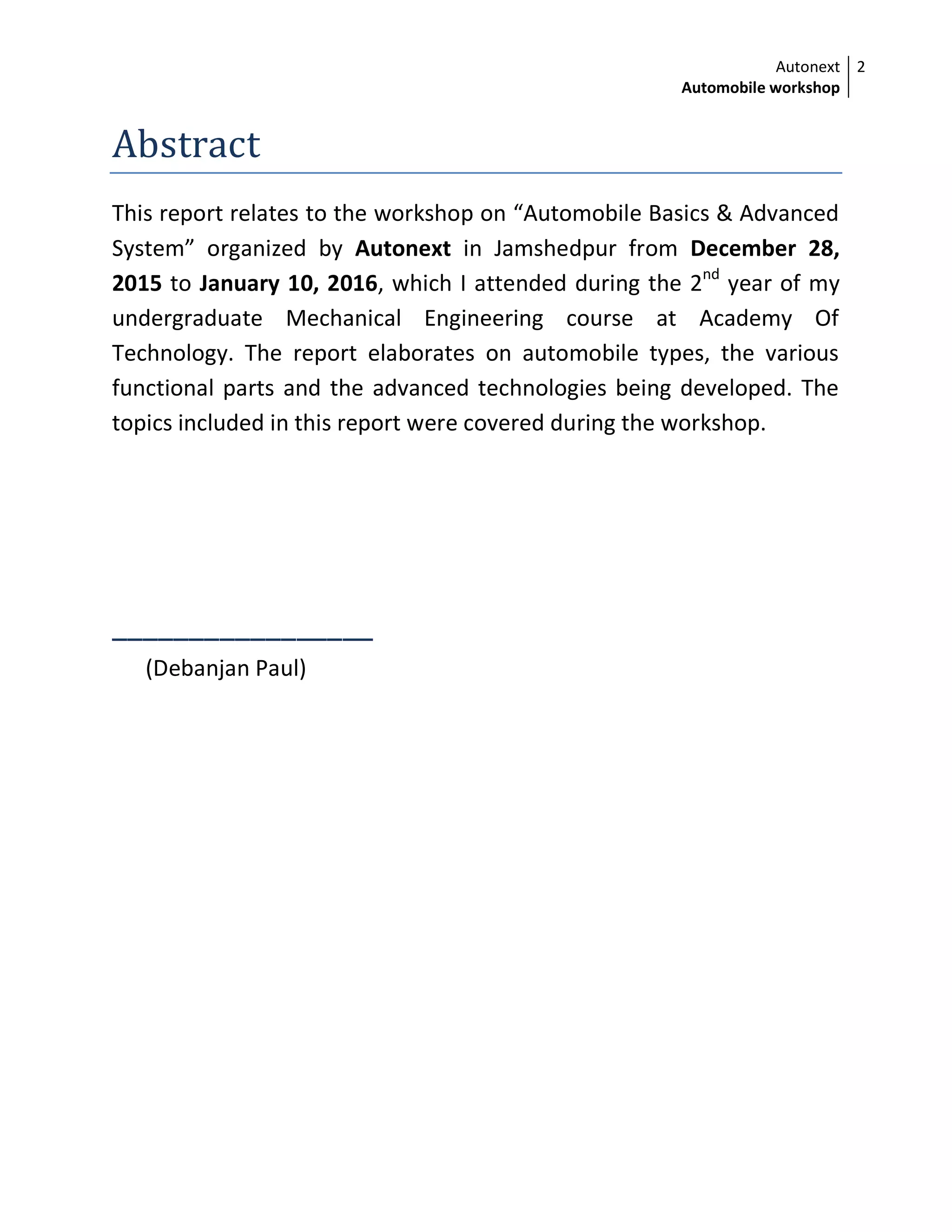 Autonext
Automobile workshop
2
Abstract
This report relates to the workshop on “Automobile Basics & Advanced
System” organized by Autonext in Jamshedpur from December 28,
2015 to January 10, 2016, which I attended during the 2nd
year of my
undergraduate Mechanical Engineering course at Academy Of
Technology. The report elaborates on automobile types, the various
functional parts and the advanced technologies being developed. The
topics included in this report were covered during the workshop.
_________________
(Debanjan Paul)
 