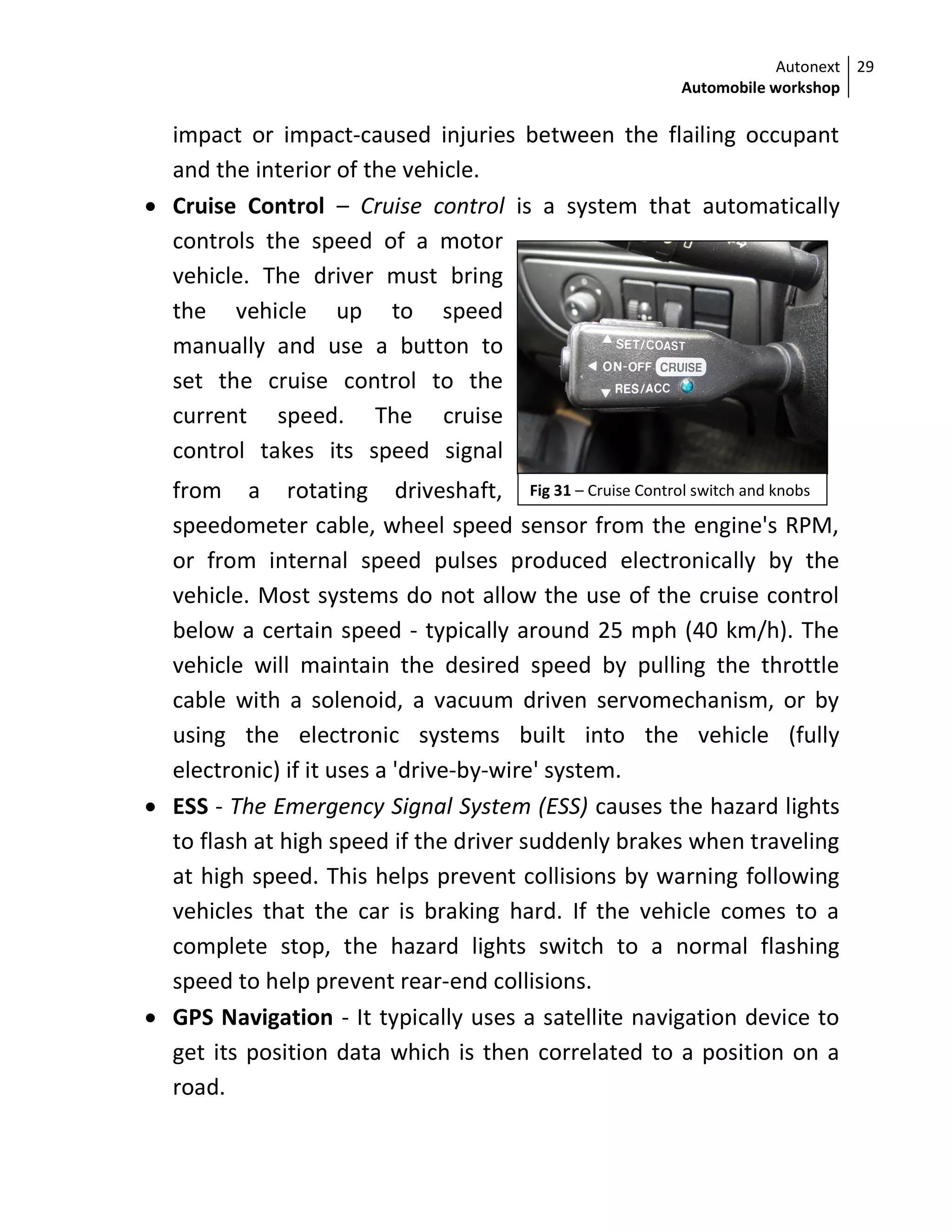Autonext
Automobile workshop
29
Fig 31 – Cruise Control switch and knobs
impact or impact-caused injuries between the flailing occupant
and the interior of the vehicle.
 Cruise Control – Cruise control is a system that automatically
controls the speed of a motor
vehicle. The driver must bring
the vehicle up to speed
manually and use a button to
set the cruise control to the
current speed. The cruise
control takes its speed signal
from a rotating driveshaft,
speedometer cable, wheel speed sensor from the engine's RPM,
or from internal speed pulses produced electronically by the
vehicle. Most systems do not allow the use of the cruise control
below a certain speed - typically around 25 mph (40 km/h). The
vehicle will maintain the desired speed by pulling the throttle
cable with a solenoid, a vacuum driven servomechanism, or by
using the electronic systems built into the vehicle (fully
electronic) if it uses a 'drive-by-wire' system.
 ESS - The Emergency Signal System (ESS) causes the hazard lights
to flash at high speed if the driver suddenly brakes when traveling
at high speed. This helps prevent collisions by warning following
vehicles that the car is braking hard. If the vehicle comes to a
complete stop, the hazard lights switch to a normal flashing
speed to help prevent rear-end collisions.
 GPS Navigation - It typically uses a satellite navigation device to
get its position data which is then correlated to a position on a
road.
 