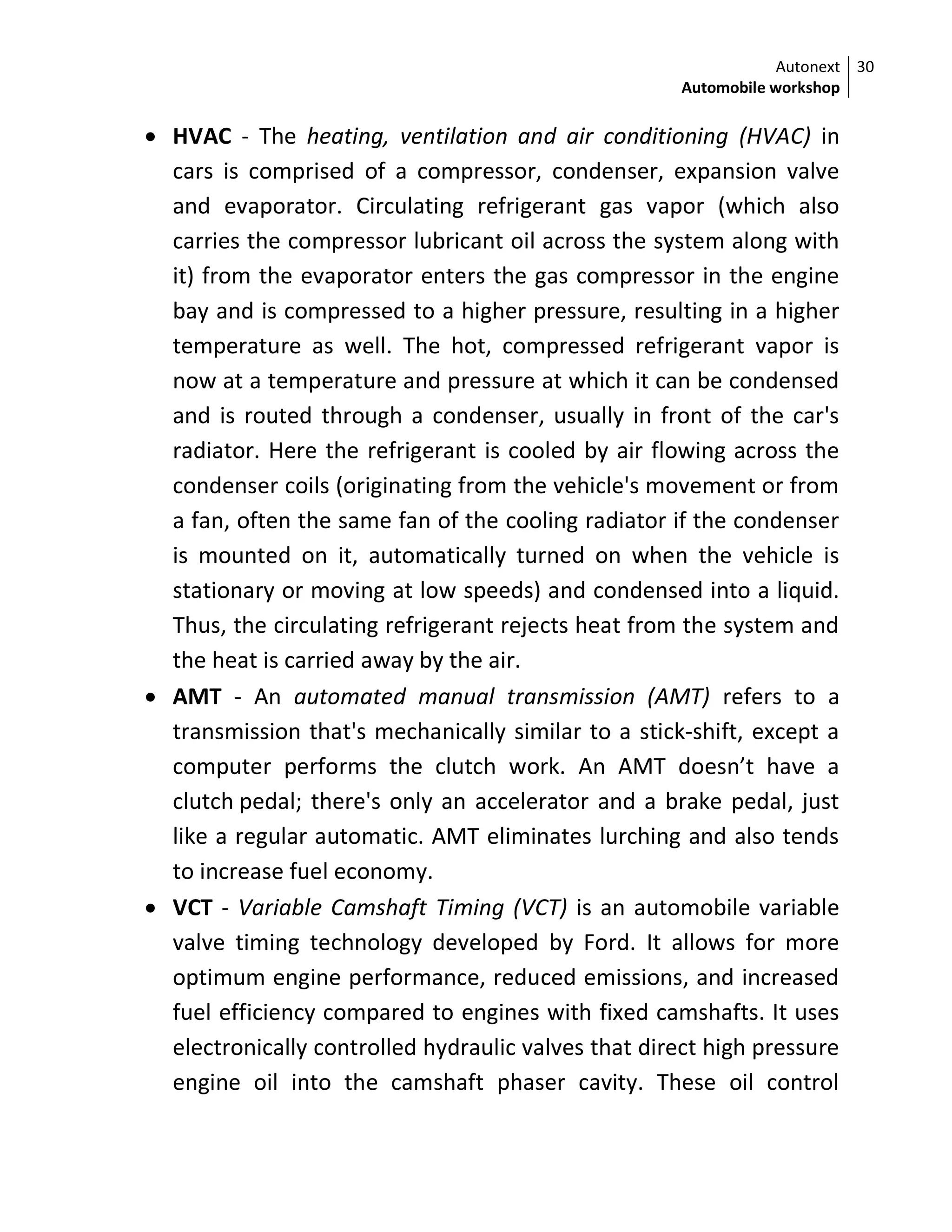 Autonext
Automobile workshop
30
 HVAC - The heating, ventilation and air conditioning (HVAC) in
cars is comprised of a compressor, condenser, expansion valve
and evaporator. Circulating refrigerant gas vapor (which also
carries the compressor lubricant oil across the system along with
it) from the evaporator enters the gas compressor in the engine
bay and is compressed to a higher pressure, resulting in a higher
temperature as well. The hot, compressed refrigerant vapor is
now at a temperature and pressure at which it can be condensed
and is routed through a condenser, usually in front of the car's
radiator. Here the refrigerant is cooled by air flowing across the
condenser coils (originating from the vehicle's movement or from
a fan, often the same fan of the cooling radiator if the condenser
is mounted on it, automatically turned on when the vehicle is
stationary or moving at low speeds) and condensed into a liquid.
Thus, the circulating refrigerant rejects heat from the system and
the heat is carried away by the air.
 AMT - An automated manual transmission (AMT) refers to a
transmission that's mechanically similar to a stick-shift, except a
computer performs the clutch work. An AMT doesn’t have a
clutch pedal; there's only an accelerator and a brake pedal, just
like a regular automatic. AMT eliminates lurching and also tends
to increase fuel economy.
 VCT - Variable Camshaft Timing (VCT) is an automobile variable
valve timing technology developed by Ford. It allows for more
optimum engine performance, reduced emissions, and increased
fuel efficiency compared to engines with fixed camshafts. It uses
electronically controlled hydraulic valves that direct high pressure
engine oil into the camshaft phaser cavity. These oil control
 