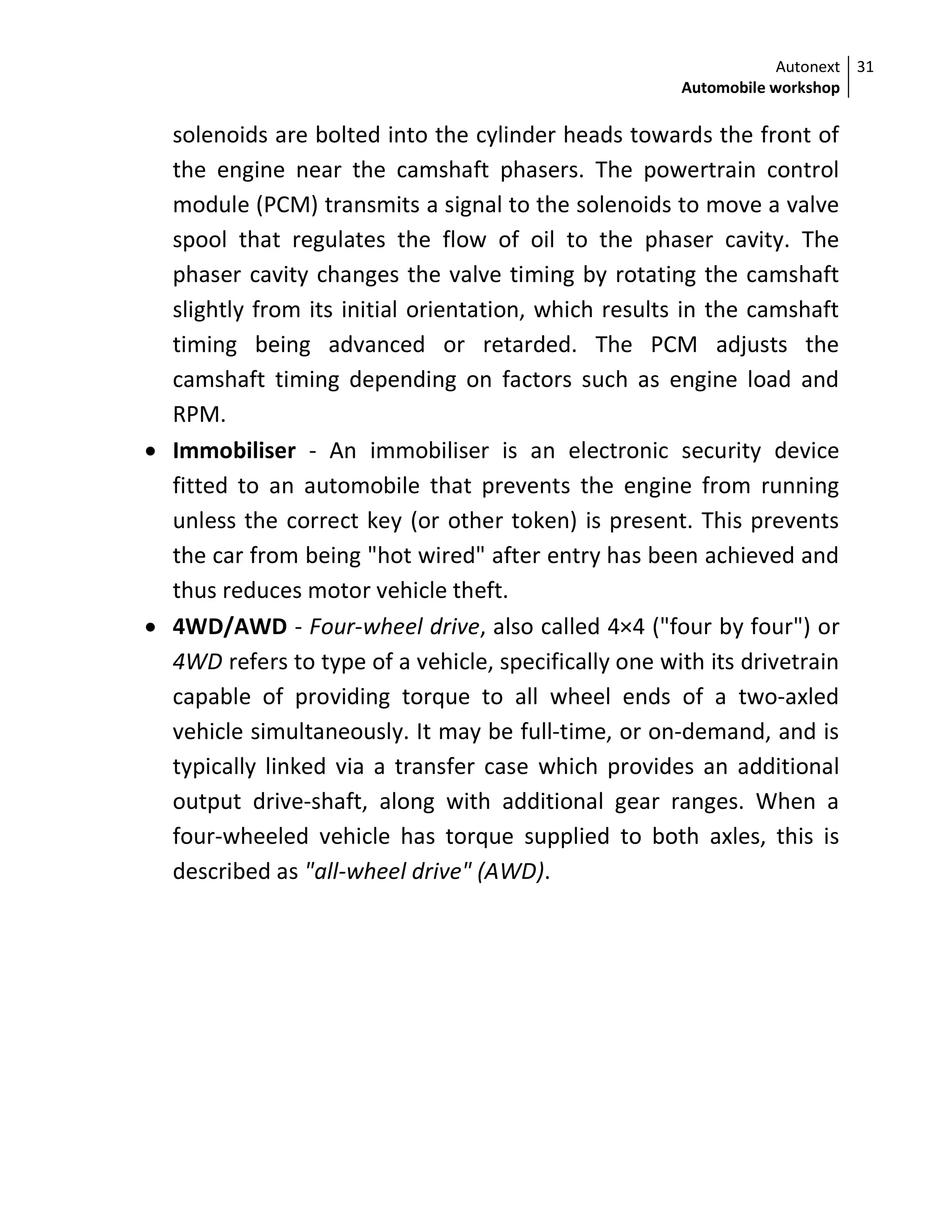 Autonext
Automobile workshop
31
solenoids are bolted into the cylinder heads towards the front of
the engine near the camshaft phasers. The powertrain control
module (PCM) transmits a signal to the solenoids to move a valve
spool that regulates the flow of oil to the phaser cavity. The
phaser cavity changes the valve timing by rotating the camshaft
slightly from its initial orientation, which results in the camshaft
timing being advanced or retarded. The PCM adjusts the
camshaft timing depending on factors such as engine load and
RPM.
 Immobiliser - An immobiliser is an electronic security device
fitted to an automobile that prevents the engine from running
unless the correct key (or other token) is present. This prevents
the car from being "hot wired" after entry has been achieved and
thus reduces motor vehicle theft.
 4WD/AWD - Four-wheel drive, also called 4×4 ("four by four") or
4WD refers to type of a vehicle, specifically one with its drivetrain
capable of providing torque to all wheel ends of a two-axled
vehicle simultaneously. It may be full-time, or on-demand, and is
typically linked via a transfer case which provides an additional
output drive-shaft, along with additional gear ranges. When a
four-wheeled vehicle has torque supplied to both axles, this is
described as "all-wheel drive" (AWD).
 