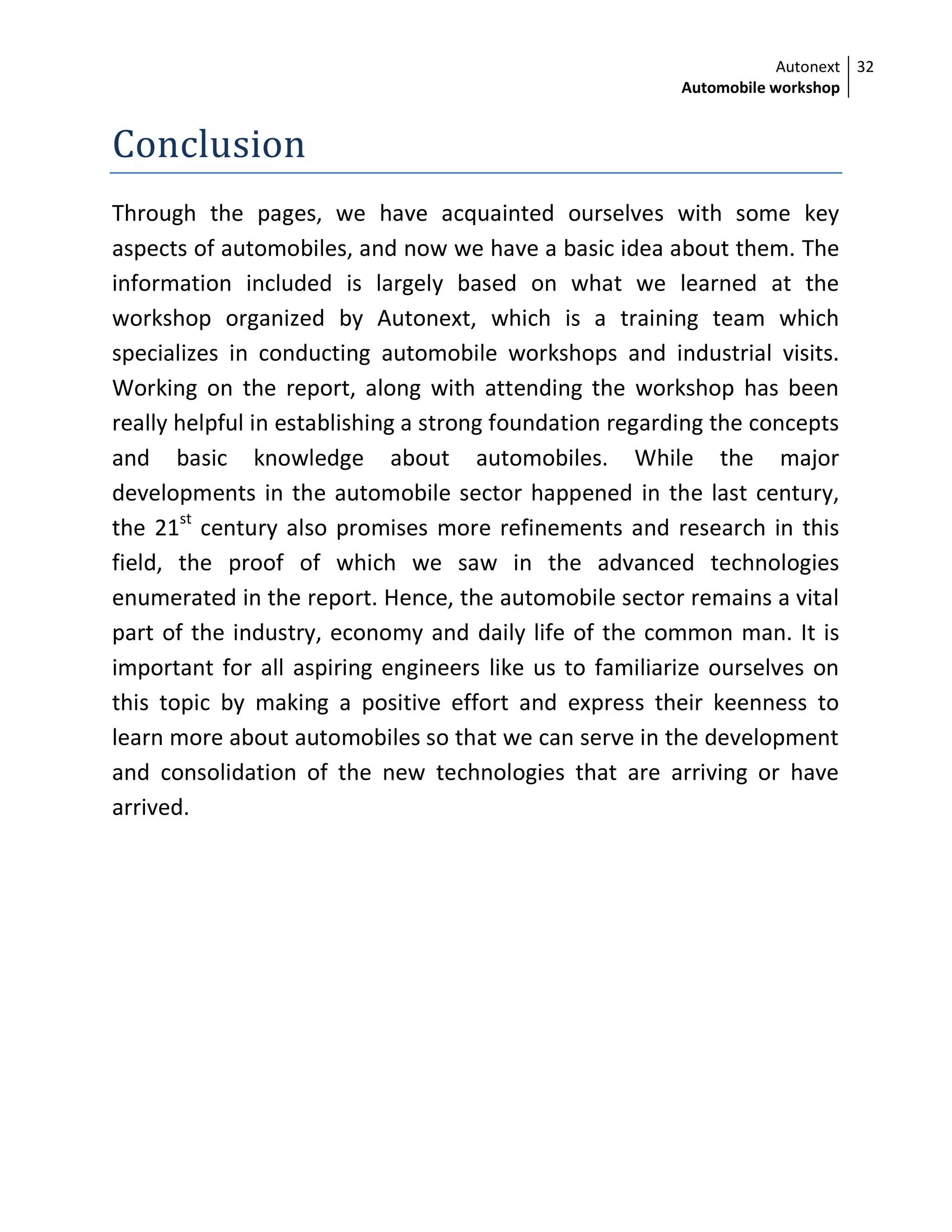 Autonext
Automobile workshop
32
Conclusion
Through the pages, we have acquainted ourselves with some key
aspects of automobiles, and now we have a basic idea about them. The
information included is largely based on what we learned at the
workshop organized by Autonext, which is a training team which
specializes in conducting automobile workshops and industrial visits.
Working on the report, along with attending the workshop has been
really helpful in establishing a strong foundation regarding the concepts
and basic knowledge about automobiles. While the major
developments in the automobile sector happened in the last century,
the 21st
century also promises more refinements and research in this
field, the proof of which we saw in the advanced technologies
enumerated in the report. Hence, the automobile sector remains a vital
part of the industry, economy and daily life of the common man. It is
important for all aspiring engineers like us to familiarize ourselves on
this topic by making a positive effort and express their keenness to
learn more about automobiles so that we can serve in the development
and consolidation of the new technologies that are arriving or have
arrived.
 
