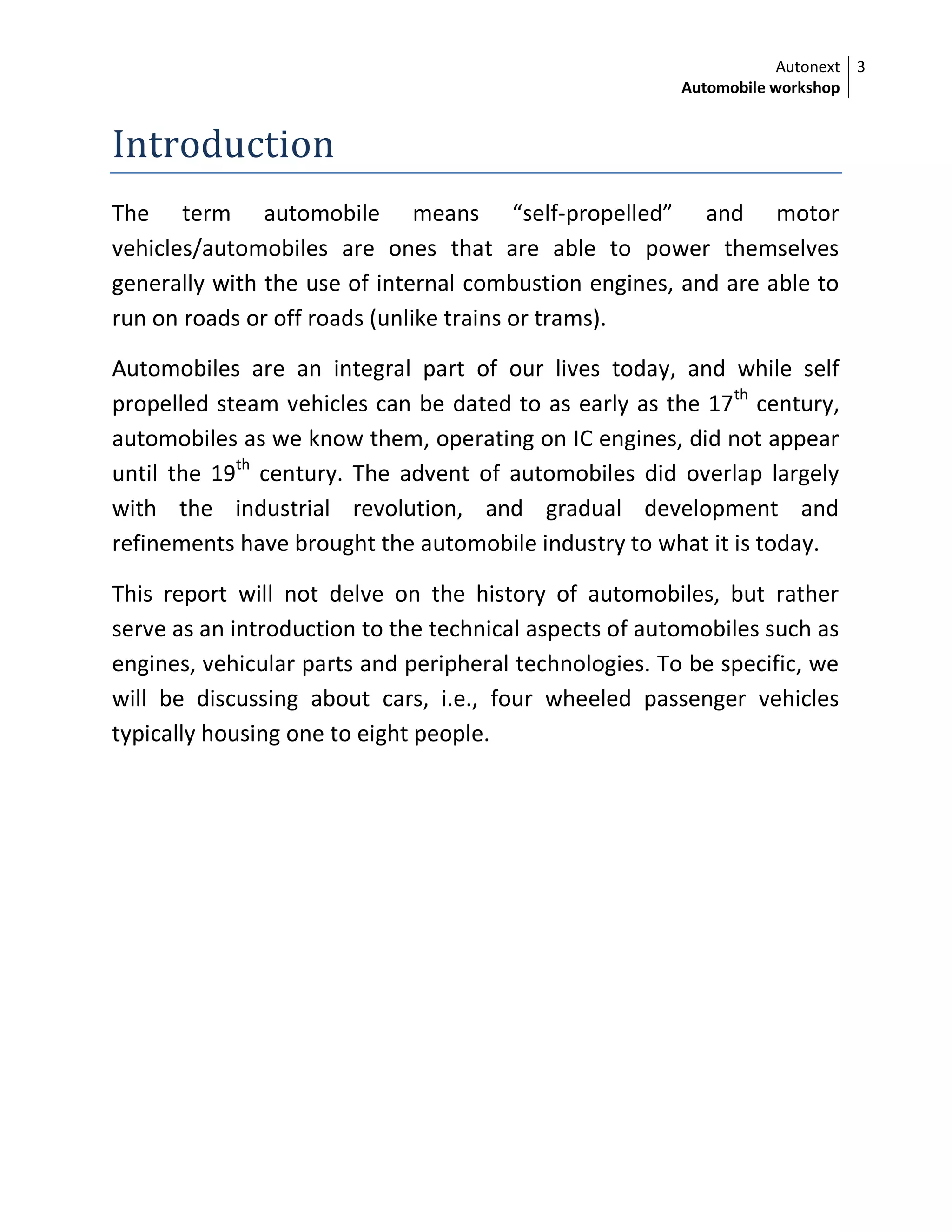 Autonext
Automobile workshop
3
Introduction
The term automobile means “self-propelled” and motor
vehicles/automobiles are ones that are able to power themselves
generally with the use of internal combustion engines, and are able to
run on roads or off roads (unlike trains or trams).
Automobiles are an integral part of our lives today, and while self
propelled steam vehicles can be dated to as early as the 17th
century,
automobiles as we know them, operating on IC engines, did not appear
until the 19th
century. The advent of automobiles did overlap largely
with the industrial revolution, and gradual development and
refinements have brought the automobile industry to what it is today.
This report will not delve on the history of automobiles, but rather
serve as an introduction to the technical aspects of automobiles such as
engines, vehicular parts and peripheral technologies. To be specific, we
will be discussing about cars, i.e., four wheeled passenger vehicles
typically housing one to eight people.
 
