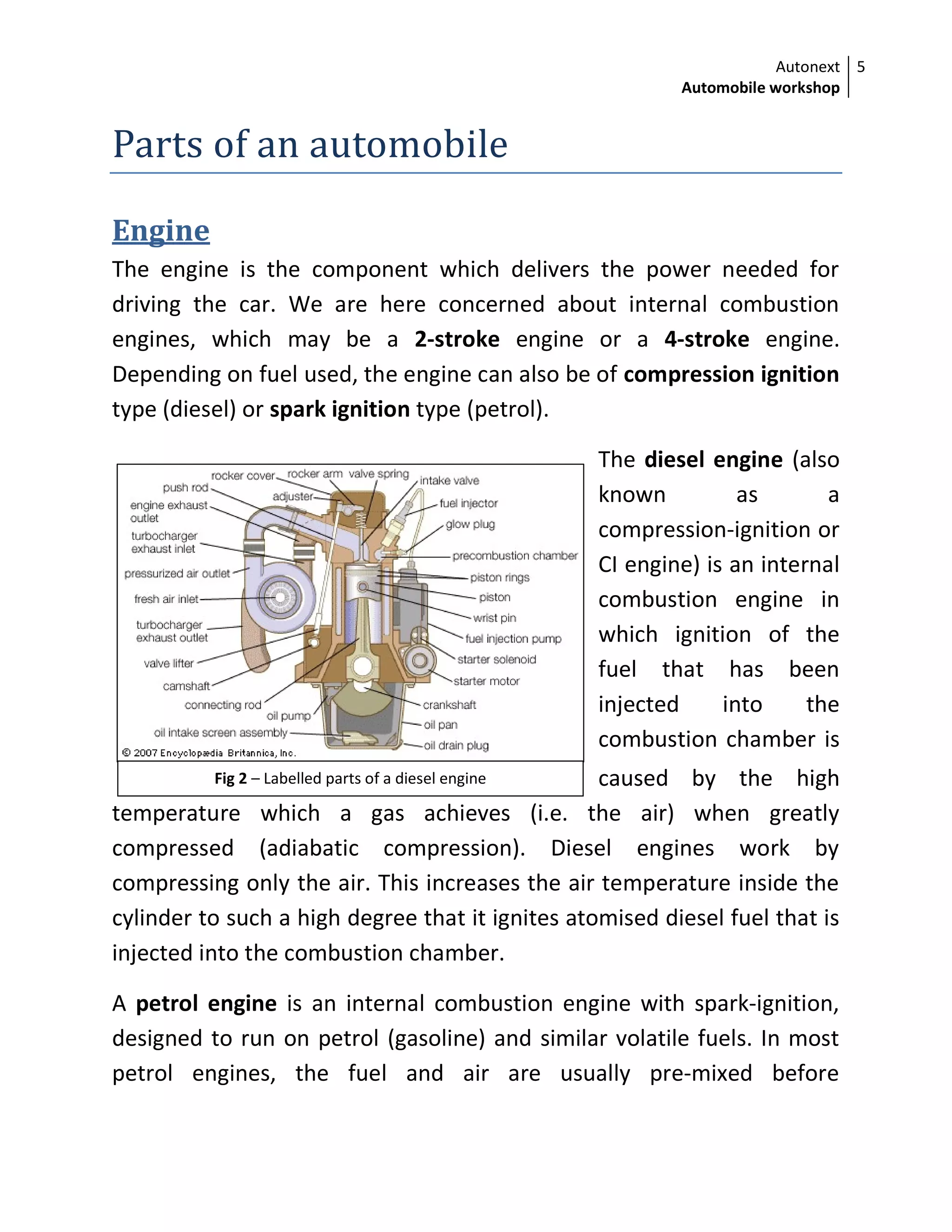 Autonext
Automobile workshop
5
Fig 2 – Labelled parts of a diesel engine
Parts of an automobile
Engine
The engine is the component which delivers the power needed for
driving the car. We are here concerned about internal combustion
engines, which may be a 2-stroke engine or a 4-stroke engine.
Depending on fuel used, the engine can also be of compression ignition
type (diesel) or spark ignition type (petrol).
The diesel engine (also
known as a
compression-ignition or
CI engine) is an internal
combustion engine in
which ignition of the
fuel that has been
injected into the
combustion chamber is
caused by the high
temperature which a gas achieves (i.e. the air) when greatly
compressed (adiabatic compression). Diesel engines work by
compressing only the air. This increases the air temperature inside the
cylinder to such a high degree that it ignites atomised diesel fuel that is
injected into the combustion chamber.
A petrol engine is an internal combustion engine with spark-ignition,
designed to run on petrol (gasoline) and similar volatile fuels. In most
petrol engines, the fuel and air are usually pre-mixed before
 