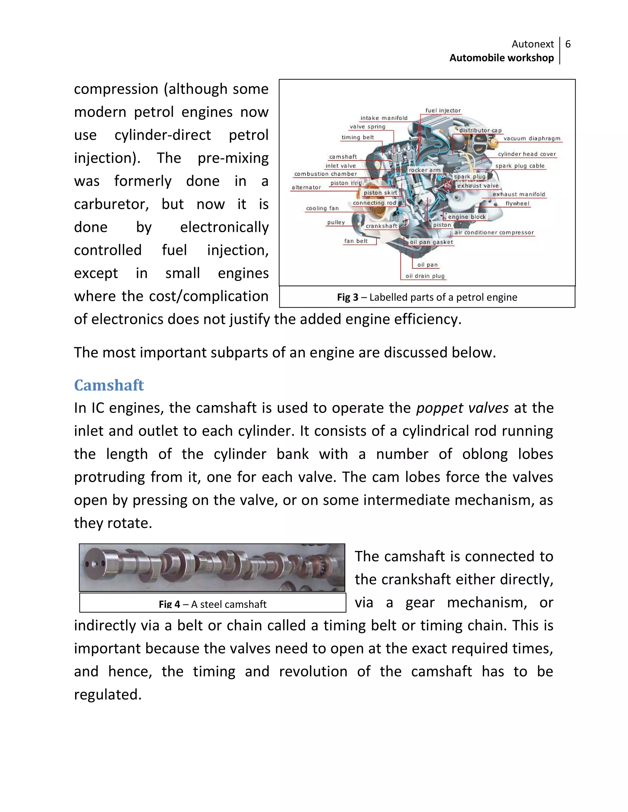 Autonext
Automobile workshop
6
Fig 3 – Labelled parts of a petrol engine
Fig 4 – A steel camshaft
compression (although some
modern petrol engines now
use cylinder-direct petrol
injection). The pre-mixing
was formerly done in a
carburetor, but now it is
done by electronically
controlled fuel injection,
except in small engines
where the cost/complication
of electronics does not justify the added engine efficiency.
The most important subparts of an engine are discussed below.
Camshaft
In IC engines, the camshaft is used to operate the poppet valves at the
inlet and outlet to each cylinder. It consists of a cylindrical rod running
the length of the cylinder bank with a number of oblong lobes
protruding from it, one for each valve. The cam lobes force the valves
open by pressing on the valve, or on some intermediate mechanism, as
they rotate.
The camshaft is connected to
the crankshaft either directly,
via a gear mechanism, or
indirectly via a belt or chain called a timing belt or timing chain. This is
important because the valves need to open at the exact required times,
and hence, the timing and revolution of the camshaft has to be
regulated.
 