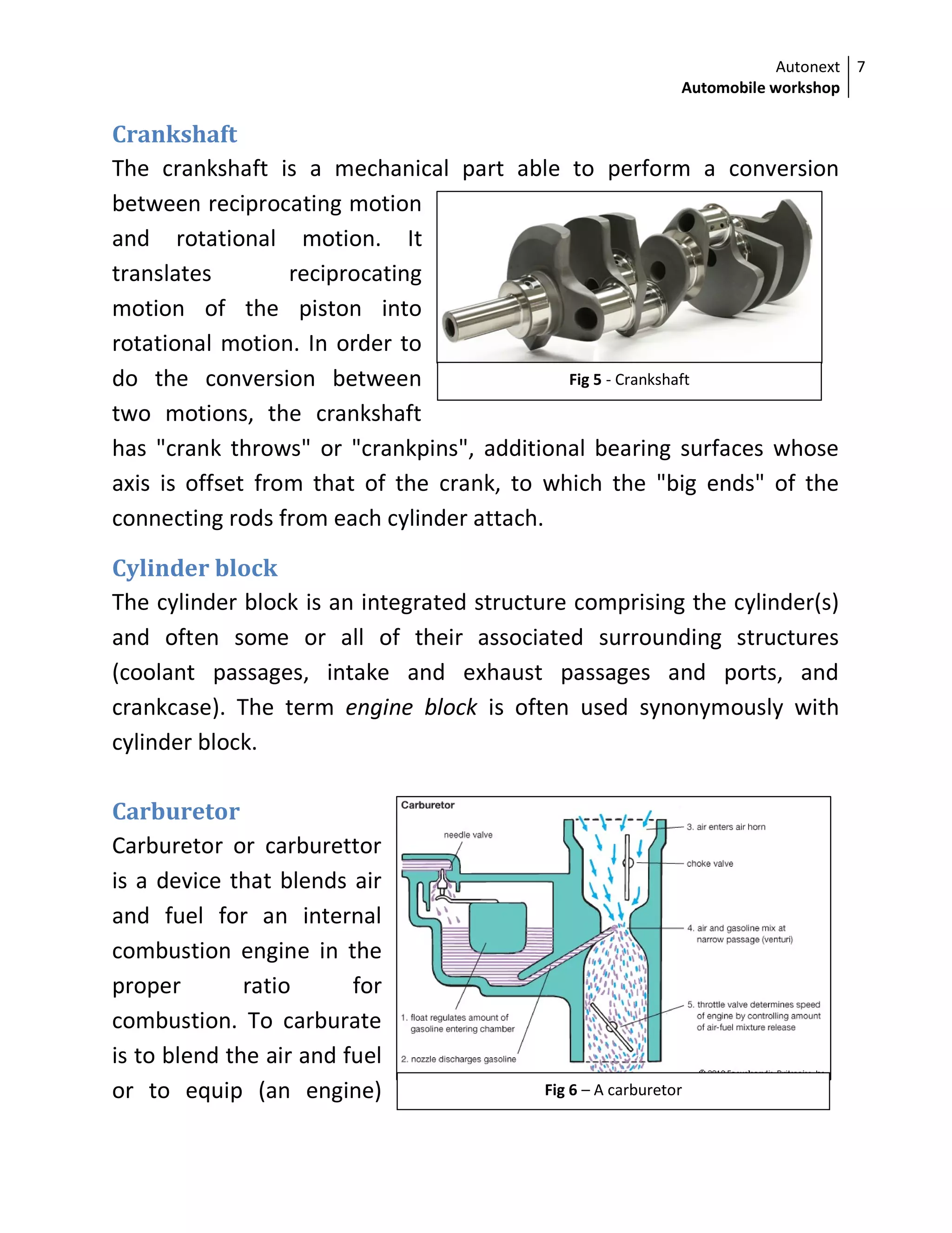 Autonext
Automobile workshop
7
Fig 5 - Crankshaft
Fig 6 – A carburetor
Crankshaft
The crankshaft is a mechanical part able to perform a conversion
between reciprocating motion
and rotational motion. It
translates reciprocating
motion of the piston into
rotational motion. In order to
do the conversion between
two motions, the crankshaft
has "crank throws" or "crankpins", additional bearing surfaces whose
axis is offset from that of the crank, to which the "big ends" of the
connecting rods from each cylinder attach.
Cylinder block
The cylinder block is an integrated structure comprising the cylinder(s)
and often some or all of their associated surrounding structures
(coolant passages, intake and exhaust passages and ports, and
crankcase). The term engine block is often used synonymously with
cylinder block.
Carburetor
Carburetor or carburettor
is a device that blends air
and fuel for an internal
combustion engine in the
proper ratio for
combustion. To carburate
is to blend the air and fuel
or to equip (an engine)
 