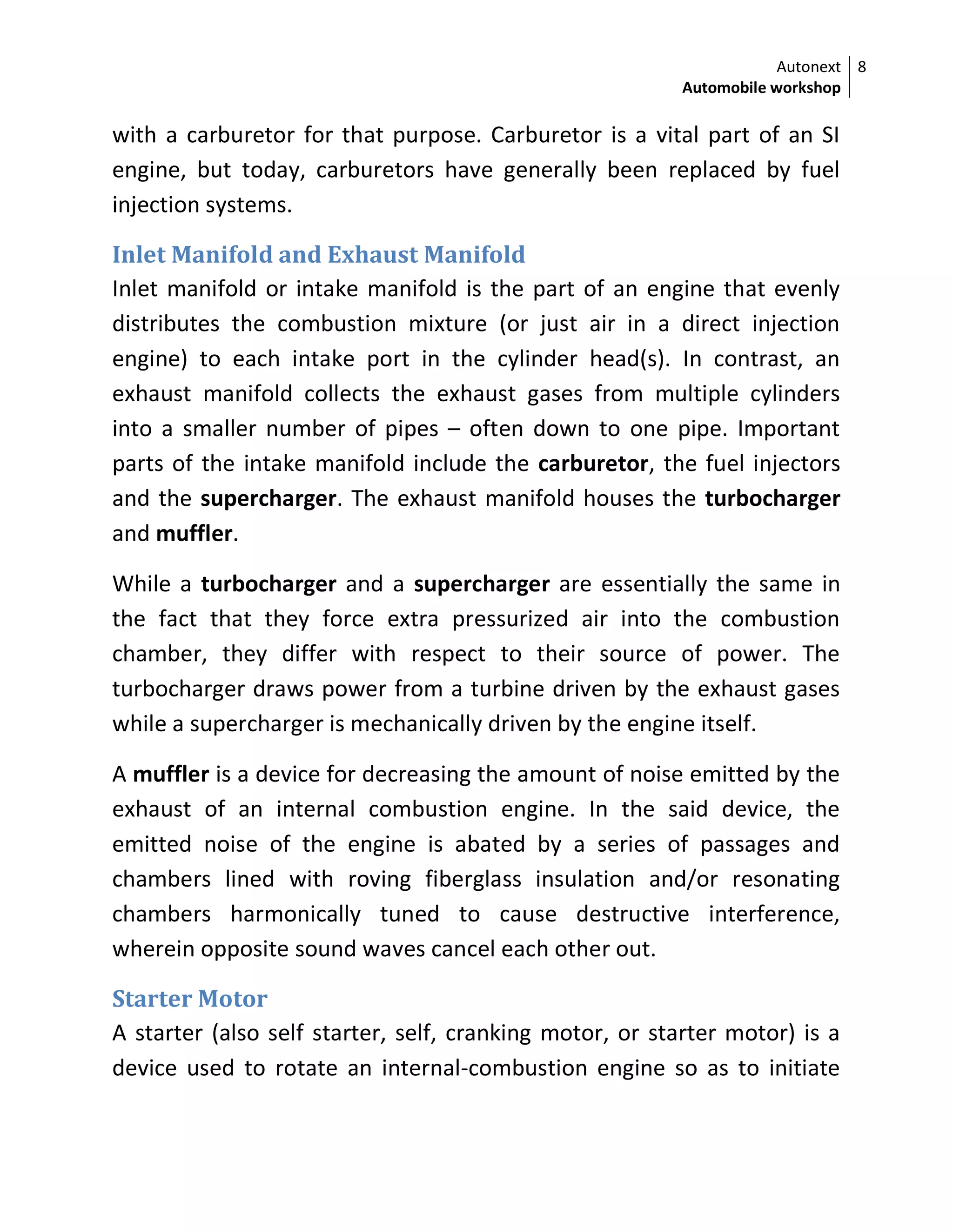 Autonext
Automobile workshop
8
with a carburetor for that purpose. Carburetor is a vital part of an SI
engine, but today, carburetors have generally been replaced by fuel
injection systems.
Inlet Manifold and Exhaust Manifold
Inlet manifold or intake manifold is the part of an engine that evenly
distributes the combustion mixture (or just air in a direct injection
engine) to each intake port in the cylinder head(s). In contrast, an
exhaust manifold collects the exhaust gases from multiple cylinders
into a smaller number of pipes – often down to one pipe. Important
parts of the intake manifold include the carburetor, the fuel injectors
and the supercharger. The exhaust manifold houses the turbocharger
and muffler.
While a turbocharger and a supercharger are essentially the same in
the fact that they force extra pressurized air into the combustion
chamber, they differ with respect to their source of power. The
turbocharger draws power from a turbine driven by the exhaust gases
while a supercharger is mechanically driven by the engine itself.
A muffler is a device for decreasing the amount of noise emitted by the
exhaust of an internal combustion engine. In the said device, the
emitted noise of the engine is abated by a series of passages and
chambers lined with roving fiberglass insulation and/or resonating
chambers harmonically tuned to cause destructive interference,
wherein opposite sound waves cancel each other out.
Starter Motor
A starter (also self starter, self, cranking motor, or starter motor) is a
device used to rotate an internal-combustion engine so as to initiate
 