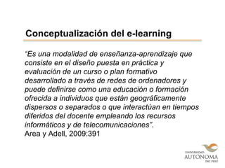 “Es una modalidad de enseñanza-aprendizaje que
consiste en el diseño puesta en práctica y
evaluación de un curso o plan formativo
desarrollado a través de redes de ordenadores y
puede definirse como una educación o formación
ofrecida a individuos que están geográficamente
dispersos o separados o que interactúan en tiempos
diferidos del docente empleando los recursos
informáticos y de telecomunicaciones”.
Area y Adell, 2009:391
Conceptualización del e-learning
 