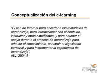 “El uso de Internet para acceder a los materiales de
aprendizaje; para interaccionar con el contexto,
instructor y otros estudiantes; y para obtener el
apoyo durante el proceso de aprendizaje para
adquirir el conocimiento, construir el significado
personal y para incrementar la experiencia de
aprendizaje”.
Ally, 2004:5
Conceptualización del e-learning
 