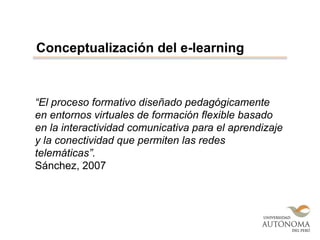 “El proceso formativo diseñado pedagógicamente
en entornos virtuales de formación flexible basado
en la interactividad comunicativa para el aprendizaje
y la conectividad que permiten las redes
telemáticas”.
Sánchez, 2007
Conceptualización del e-learning
 