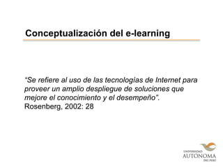 “Se refiere al uso de las tecnologías de Internet para
proveer un amplio despliegue de soluciones que
mejore el conocimiento y el desempeño”.
Rosenberg, 2002: 28
Conceptualización del e-learning
 